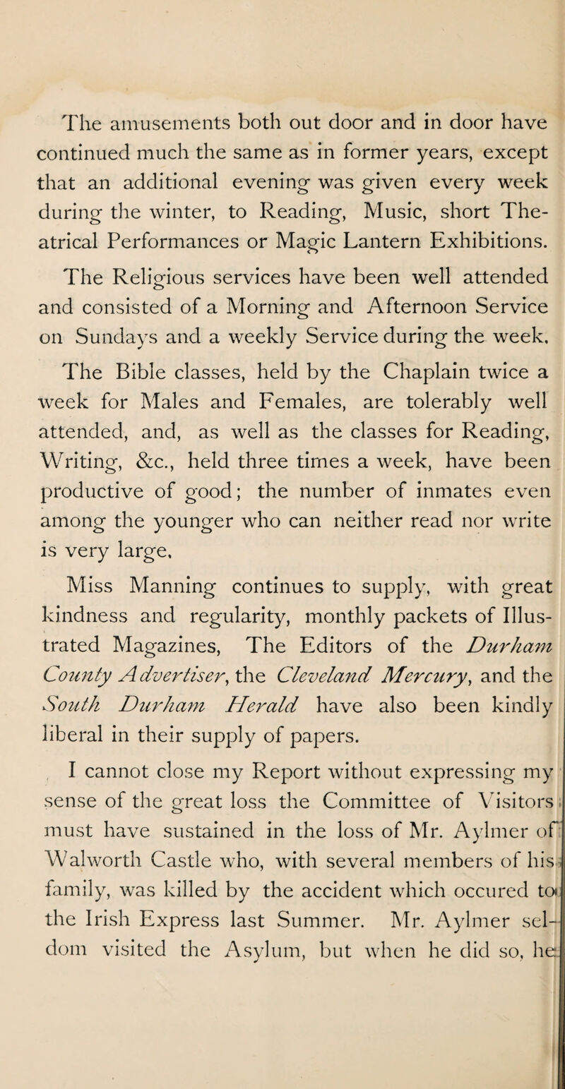 continued much the same as in former years, except that an additional evening- was given every week during the winter, to Reading, Music, short The¬ atrical Performances or Magic Lantern Exhibitions. The Religious services have been well attended and consisted of a Morning and Afternoon Service on Sundays and a weekly Service during the week. The Bible classes, held by the Chaplain twice a week for Males and Females, are tolerably well attended, and, as well as the classes for Reading, Writing, &c., held three tiroes a week, have been productive of good; the number of inmates even among the younger who can neither read nor write is very large. Miss Manning continues to supply, with great kindness and regularity, monthly packets of Illus¬ trated Magazines, The Editors of the Durham County Advertiser, the Cleveland Mercury, and the South Durham Herald have also been kindly liberal in their supply of papers. I cannot close my Report without expressing my sense of the great loss the Committee of Visitors must have sustained in the loss of Mr. Aylmer of Walworth Castle who, with several members of his family, was killed by the accident which occured ten the Irish Express last Summer. Mr. Aylmer sel¬ dom visited the Asylum, but when he did so, he.