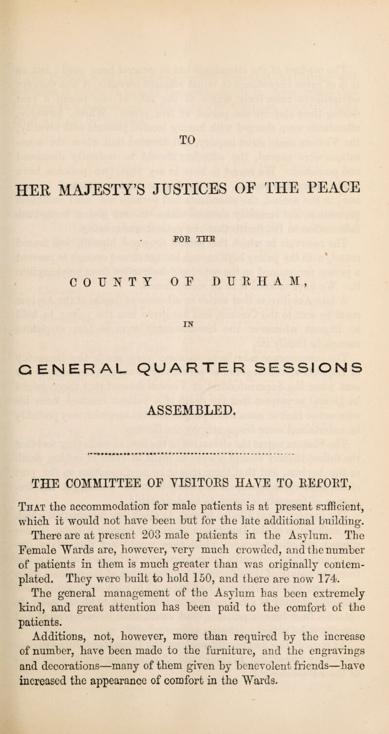 TO HER MAJESTY’S JUSTICES OF THE PEACE POE THE COUNTY OF DURHAM, IN G ENERAL QUARTER SESSIONS ASSEMBLED, THE COMMITTEE OF VISITORS HAVE TO REPORT, That the accommodation for male patients is at present sufficient, which, it would not have been hut for the late additional building. There are at present 203 male patients in the Asylum. The Female Wards are, however, very much crowded, and the number of patients in them is much greater than was originally contem¬ plated. They were built to hold 150, and there are now 174. The general management of the Asylum has been extremely kind, and great attention has been paid to the comfort of the patients. Additions, not, however, more than required by the increase of number, have been made to the furniture, and the engravings and decorations—many of them given by benevolent friends—have increased the appearance of comfort in the Wards.