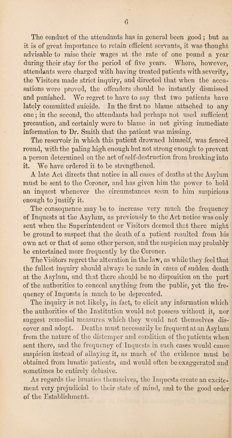 The conduct of the attendants has in general been good ; but as it is of great importance to retain efficient servants, it was thought advisable to raise their wages at the rate of one pound a year during their stay for the period of five years. Where, however, attendants were charged with having treated patients with severity, the Visitors made strict inquiry, and directed that when the accu¬ sations were proved, the offenders should be instantly dismissed and punished. We regret to have to say that two patients have lately committed suicide. In the first no blame attached to any one; in the second, the attendants had perhaps not used sufficient precaution, and certainly were to blame in not giving immediate information to Dr. Smith that the patient was missing. The reservoir in which this patient drowned himself, was fenced round, with the paling high enough but not strong enough to prevent a person determined on the act of self-destruction from breaking into it. We have ordered it to be strengthened. A late Act directs that notice in all cases of deaths at the Asvlum %/ must be sent to tire Coroner, and has given him the power to hold an inquest whenever the circumstances seem to him suspicious enough to justify it. The consequence may be to increase very much the frequency of Inquests at the Asylum, as previously to the Act notice was only sent when the Superintendent or Visitors deemed that there might be ground to suspect that the death of a patient resulted from his own act or that of some other person, and the suspicion may probably be entertained more frequently by the Coroner. The Visitors regret the alteration in the law, as while they feel that the fullest inquiry should always be made in cases of sudden death at the Asylum, and that there should be no disposition on the part of the authorities to conceal anything from the public, yet the fre¬ quency of Inquests is much to be deprecated. The inquiry is not likely, in fact, to elicit any information which the authorities of the Institution would not possess without it, nor suggest remedial measures which they would not themselves dis¬ cover and adopt. Deaths must necessarily be frequent at an Asylum from the nature of the distemper and condition of the patients when sent there, and the frequency of Inquests in such cases would cause suspicion instead of allaying it, as much of the evidence must be obtained from lunatic patients, and would often be exaggerated and sometimes be entirely delusive. As regards the lunatics themselves, the Inquests create an excite¬ ment very prejudicial to their state of mind, and to the good order of the Establishment.