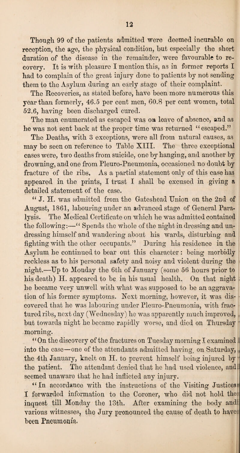 Though 99 of the patients admitted were deemed incurable on reception, the age, the physical condition, but especially the short duration of the disease in the remainder, were favourable to re¬ covery. It is with pleasure I mention this, as in former reports I had to complain of the great injury done to patients by not sending them to the Asylum during an early stage of their complaint. The Recoveries, as stated before, have been more numerous this year than formerly, 46.5 per cent men, 60.8 per cent women, total 52.6, having been discharged cured. The man enumerated as escaped was on leave of absence, and as he was not sent back at the proper time was returned u escaped.” The Deaths, with 3 exceptions, were all from natural causes, as may be seen on reference to Table XIII. The three exceptional cases were, two deaths from suicide, one by hanging, and another by drowning, and one from Pleuro-Pneumonia, occasioned no doubt by fracture of the ribs. As a partial statement only of this case has appeared in the prints, I trust I shall be excused in giving a detailed statement of the case. “ J. H. was admitted from the Gateshead Union on the 2nd of August, 1861, labouring under an advanced stage of General Para¬ lysis. The Medical Certificate on which he was admitted contained the following:—“ Spends the whole of the night in dressing and un¬ dressing himself and wandering about his wards, disturbing and fighting with the other occupants.” During his residence in the Asylum he continued to bear out this character : being morbidly reckless as to his personal safety and noisy and violent during the night.—Up to Monday the 6th of January (some 56 hours prior to his death) H. appeared to be in his usual health. On that night he became very unwell with what was supposed to be an aggrava¬ tion of his former symptoms. Next morning, however, it was dis¬ covered that he was labouring under Pleuro-Pneumonia, with frac¬ tured ribs, next day (Wednesday) he was apparently much improved, but towards night he became rapidly worse, and died on Thursday morning. “ On the discovery of the fractures on Tuesday morning I examined into the case—one of the attendants admitted having/ on Saturday, the 4th January, knelt on H. to prevent himself being injured by the patient. The attendant denied that he had used violence, and. seemed unaware that he had inflicted any injury. “In accordance with the instructions of the Visiting Justices I forwarded information to the Coroner, who did not hold the. inquest till Monday the 13th. After examining the body andf various witnesses, the Jury pronounced the cause of death to have; been Pneumonia.