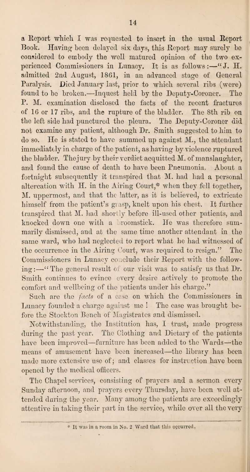 a Report which I was requested to insert in the usual Report Book. Haying been delayed six days, this Report may surely bo considered to embody the well matured opinion of the two ex¬ perienced Commissioners in Lunacy. It is as follows :—“ J. H. admitted 2nd August, 1861, in an advanced stage of General Paralysis. Died January last, prior to which several ribs (were) found to be broken.—Inquest held by the Deputy-Coroner. The P. M. examination disclosed the facts of the recent fracturos of 16 or 17 ribs, and the rupture of the bladder. The 8th rib on the left side had punctured the pleura. The Deputy-Coroner did not examine any patient, although Dr. Smith suggested to him to do so. He is stated to have summed up against M., the attendant immediately in charge of the patient, as having lay violence ruptured the bladder. The jury by their verdict acquitted M. of manslaughter, and found the cause of death to have been Pneumonia. About a fortnight subsequently it transpired that M. had had a personal altercation with H. in the Airing Court,* when they fell together, M. uppermost, and that the latter, as it is believed, to extricate himself from the patient’s grasp, knelt upon his chest. It further transpired that M. had shortly before ill-used other patients, and knocked down one with a broomstick. He was therefore sum¬ marily dismissed, and at the same time another attendant in the same ward, who had neglected to report what he had witnessed of the occurrence in the Airing Court, was required to resign.” The Commissioners in Lunacy conclude their Report with the follow¬ ing:—•“ The general result of our visit was to satisfy us that Dr. Smith continues to evince every desire actively to promote the comfort and wellbeing of the patients under his charge.” Such are the facts of a case on which the Commissioners in Lunacy founded a charge against me ! The case was brought be¬ fore the Stockton Dench of Magistrates and dismissed. Notwithstanding, the Institution has, I trust, made progress during the past year. The Clothing and Dietary of the patients have been improved—furniture has been added to the Wards—the means of amusement have been increased—the library has been made more extensive use of; and classes for instruction have been opened by the medical officers. The Chapel services, consisting of prayers and a sermon every Sunday afternoon, and prayers every Thursday, have been well at¬ tended during the year. Many among the patients are exceedingly attentive in taking their part in the service, while over all the very * It was in a room in No. 2 Ward that this occurred,