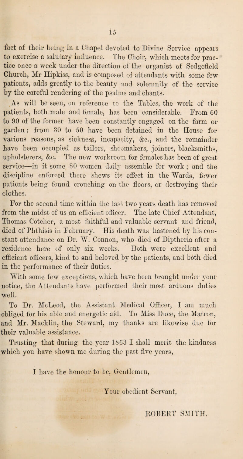 fact of their being in a Chapel devoted to Divine Service appears to exercise a salutary influence. The Choir, which meets for prac¬ tice once a week under the direction of the organist of Sedgefield Church, Mr Hipkiss, and is composed of attendants with some few patients, adds greatly to the beauty and solemnity of the service by the careful rendering of the psalms and chants. As will be seen, on reference to the Tables, the work of the patients, both male and female, has been considerable. From 60 to 90 of the former have been constantly engaged on the farm or garden: from 30 to 50 have been detained in the House for various reasons, as sickness, incapacity, &c., and the remainder have been occupied as tailors, shoemakers, joiners, blacksmiths, upholsterers, &c. The new workroom for females lias been of great service—in it some 80 women daily assemble for work ; and the discipline enforced there shews its effect in the Wards, fewer patients being found crouching on the floors, or destroying their clothes. For the second time within the last two years death has removed from the midst of us an efficient officer. The late Chief Attendant, Thomas Cotcher, a most faithful and valuable servant and friend, died of Phthisis in February. His death was hastened by his con¬ stant attendance on Dr. W. Connon, who died of Diptheria after a residence here of only six weeks. Both were excellent and efficient officers, kind to and beloved by the patients, and both died in the performance of their duties. With some few exceptions, which have been brought under your notice, the Attendants have performed their most arduous duties well. To Dr. McLeod, the Assistant Medical Officer, I am much obliged for his able and energetic aid. To Miss Duce, the Matron, and Mr. Macklin, the Steward, my thanks are likewise due for their valuable assistance. Trusting that during the year 1863 I shall merit the kindness which you have shown me during the past five years, I have the honour to be, Gentlemen, Your obedient Servant, HOI3EKT SMITH.