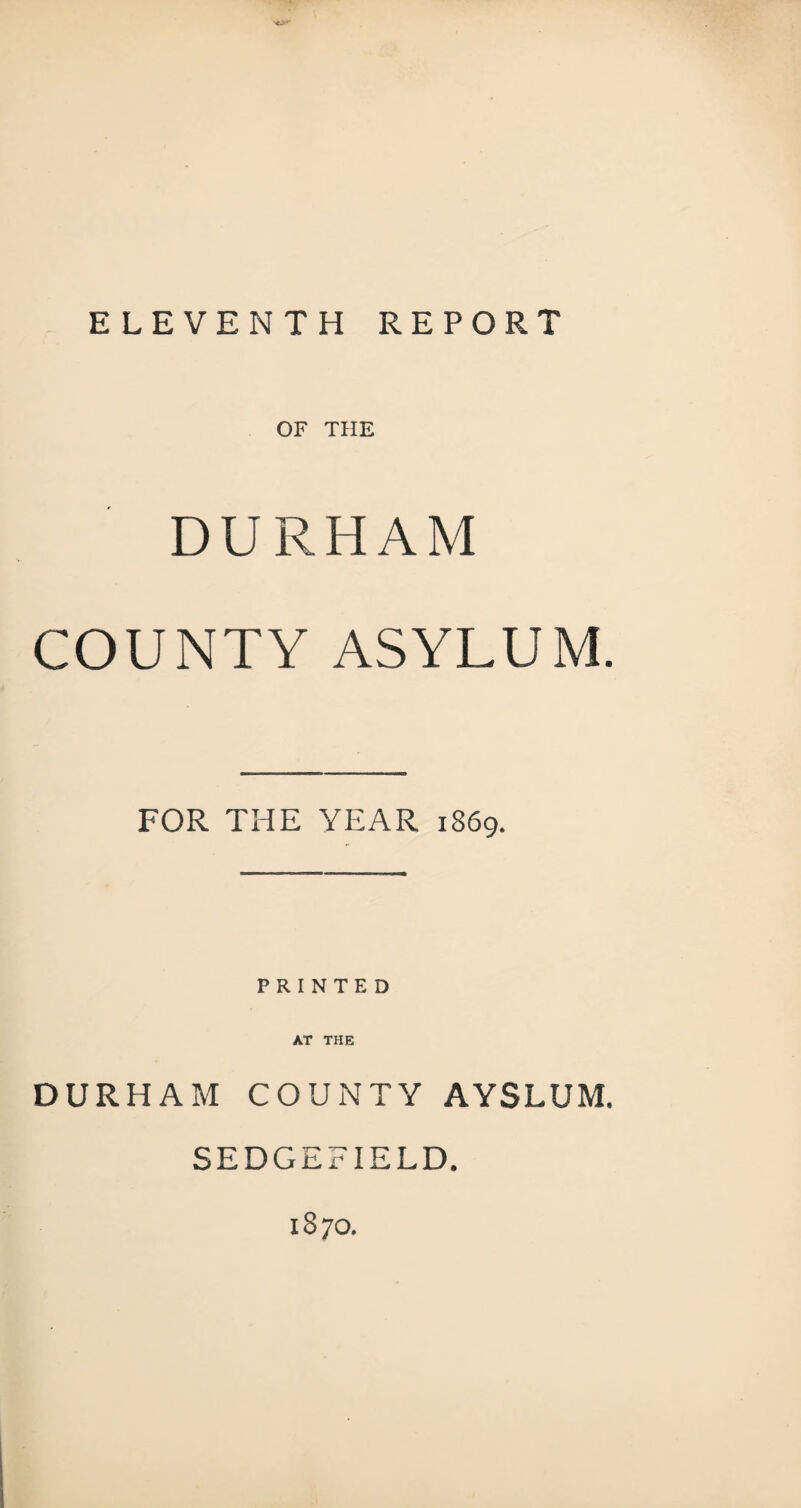 ELEVENTH REPORT OF THE DURHAM COUNTY ASYLUM. FOR THE YEAR 1869. PRINTED AT THE DURHAM COUNTY AYSLUM. SEDGEFIELD. 1870.