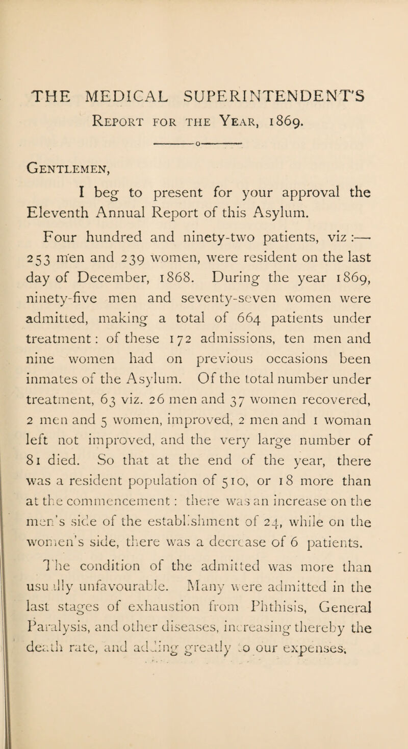 THE MEDICAL SUPERINTENDENT'S Report for the Year, 1869. ——— o—--- Gentlemen, I beg to present for your approval the Eleventh Annual Report of this Asylum. Four hundred and ninety-two patients, viz :— 253 men and 239 women, were resident on the last day of December, 1868. During the year 1869, ninety-five men and seventy-seven women were admitted, making a total of 664 patients under treatment: of these 172 admissions, ten men and nine women had on previous occasions been inmates of the Asylum. Of the total number under treatment, 63 viz. 26 men and 37 women recovered, 2 men and 5 women, improved, 2 men and 1 woman left not improved, and the very large number of 81 died. So that at the end of the year, there was a resident population of 510, or 18 more than at the commencement: there was an increase on the men’s side of the establishment of 24, while on the women’s side, there was a decrease of 6 patients. The condition of the admitted was more than usu illy unfavourable. Many were admitted in the last stages of exhaustion from Phthisis, General Paralysis, and other diseases, increasing thereby the death rate, and adding greatly .0 our expenses-.