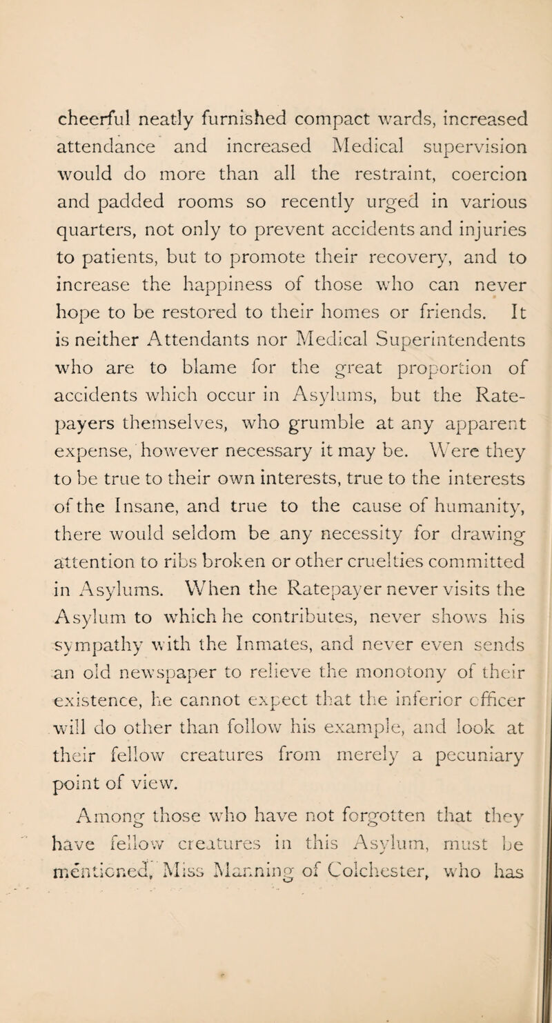 cheerful neatly furnished compact wards, increased attendance and increased Medical supervision would do more than all the restraint, coercion and padded rooms so recently urged in various quarters, not only to prevent accidents and injuries to patients, but to promote their recovery, and to increase the happiness of those who can never hope to be restored to their homes or friends. It is neither Attendants nor Medical Superintendents who are to blame for the great proportion of accidents which occur in Asylums, but the Rate¬ payers themselves, who grumble at any apparent expense, however necessary it may be. Were they to be true to their own interests, true to the interests of the Insane, and true to the cause of humanity, there would seldom be any necessity for drawing attention to ribs broken or other cruelties committed in Asylums. When the Ratepayer never visits the Asylum to which he contributes, never shows his sympathy with the Inmates, and never even sends an old newspaper to relieve the monotony of their existence, he cannot expect that the inferior officer will do other than follow his example, and look at their fellow creatures from merely a pecuniary point of view. Among those who have not forgotten that they have fellow creatures in this Asylum, must be mentioned. Miss Manning of Colchester, who has