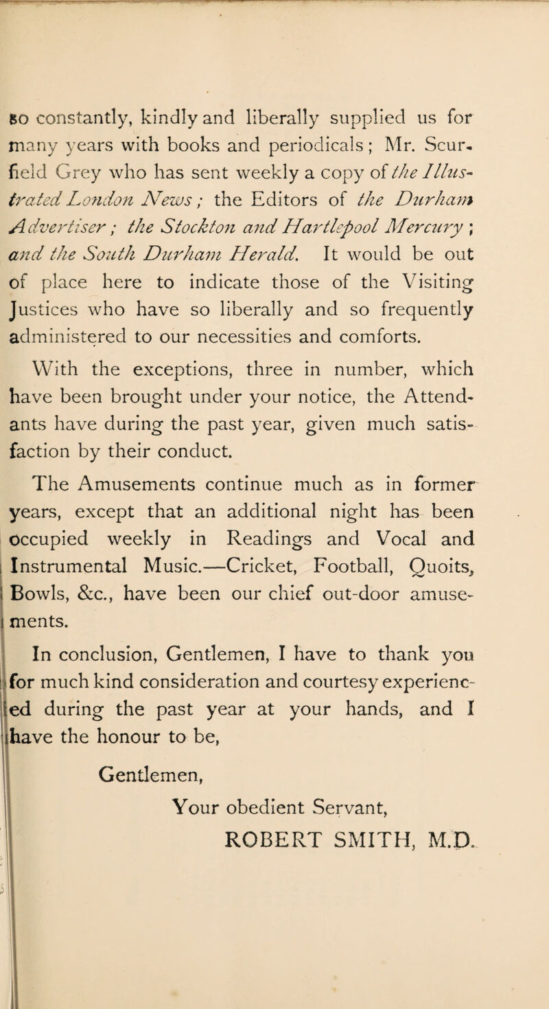 so constantly, kindly and liberally supplied us for many years with books and periodicals; Mr. Scur- field Grey who has sent weekly a copy of the Illus¬ trated London News; the Editors of the Durham Advertiser ; the Stockton and Hartlepool Mercury ; and the South Durham Herald. It would be out of place here to indicate those of the Visiting Justices who have so liberally and so frequently administered to our necessities and comforts. With the exceptions, three in number, which have been brought under your notice, the Attend* ants have during the past year, given much satis¬ faction by their conduct. The Amusements continue much as in former years, except that an additional night has been Occupied weekly in Readings and Vocal and i Instrumental Music.—Cricket, Football, Quoits^ Bowls, &c., have been our chief out-door amuse¬ ments. In conclusion, Gentlemen, I have to thank you for much kind consideration and courtesy experienc¬ ed during the past year at your hands, and I have the honour to be, Gentlemen, Your obedient Servant, ROBERT SMITH, M.D, > I 51|