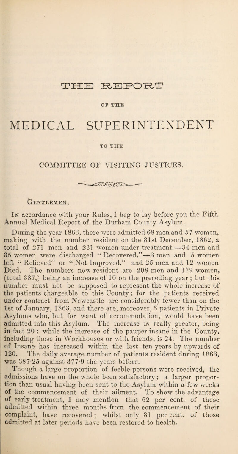 T ZEE ZED ZEGZEUZPOIE^/ZP OF THE MEDICAL SUPERINTENDENT TO THE COMMITTEE OF VISITING JUSTICES. Gentlemen, In accordance with your Rules, I beg to lay before you the Fifth Annual Medical Report of the Durham County Asylum. During the year 1863, there were admitted 68 men and 57 women, making with the number resident on the 31st December, 1862, a total of 271 men and 231 women under treatment.—34 men and 35 women were discharged “ Recovered,”—3 men and 5 women left “ Relieved” or “ Not Improved,” and 25 men and 12 women Died. The numbers now resident are 208 men and 179 women, (total 387,) being an increase of 10 on the preceding year ; but this number must not be supposed to represent the whole increase of the patients chargeable to this County; for the patients received under contract from Newcastle are considerably fewer than on the 1st of January, 1863, and there are, moreover, 6 patients in Private Asylums who, but for want of accommodation, would have been admitted into this Asylum. The increase is really greater, being in fact 20 ; while the increase of the pauper insane in the County, including those in Workhouses or with friends, is 24. The number of Insane has increased within the last ten years by upwards of 120. The daily average number of patients resident during 1863, was 387'25 against 377 9 the years before. Though a large proportion of feeble persons were received, the admissions have on the whole been satisfactory; a larger propor¬ tion than usual having been sent to the Asylum within a few weeks of the commencement of their ailment. To show the advantage of early treatment, I may mention that 62 per cent, of those admitted within three months from the commencement of their complaint, have recovered; whilst only 31 per cent, of those admitted at later periods have been restored to health.