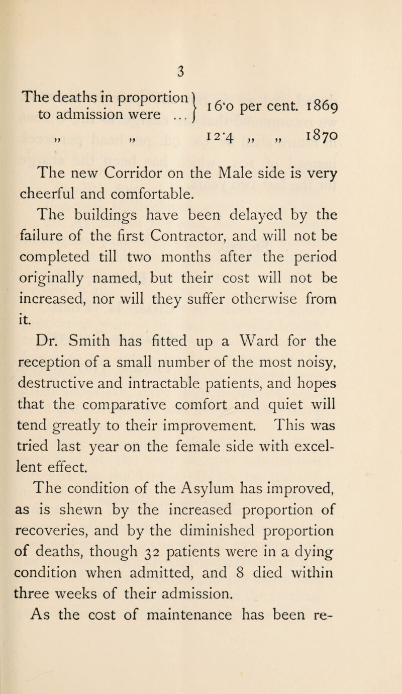 The deaths in proportion to admission were ... ft 16*o per cent. 1869 12*4 „ tt 1870 The new Corridor on the Male side is very cheerful and comfortable. The buildings have been delayed by the failure of the first Contractor, and will not be completed till two months after the period originally named, but their cost will not be increased, nor will they suffer otherwise from it. Dr. Smith has fitted up a Ward for the reception of a small number of the most noisy, destructive and intractable patients, and hopes that the comparative comfort and quiet will tend greatly to their improvement. This was tried last year on the female side with excel¬ lent effect. The condition of the Asylum has improved, as is shewn by the increased proportion of recoveries, and by the diminished proportion of deaths, though 32 patients were in a dying condition when admitted, and 8 died within three weeks of their admission. As the cost of maintenance has been re-