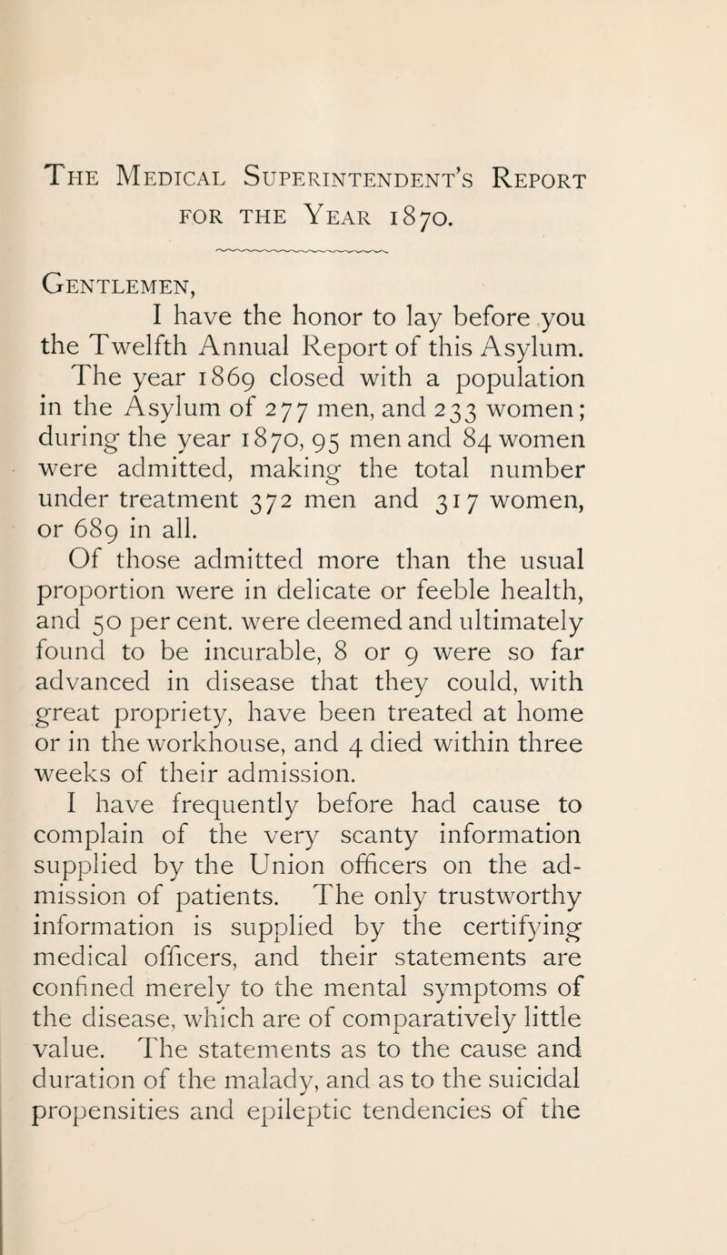 The Medical Superintendent’s Report for the Year 1870. Gentlemen, I have the honor to lay before you the Twelfth Annual Report of this Asylum. The year 1869 closed with a population in the Asylum of 277 men, and 233 women; during the year 1870, 95 men and 84 women were admitted, making the total number under treatment 372 men and 317 women, or 689 in all. Of those admitted more than the usual proportion were in delicate or feeble health, and 50 per cent, were deemed and ultimately found to be incurable, 8 or 9 were so far advanced in disease that they could, with great propriety, have been treated at home or in the workhouse, and 4 died within three weeks of their admission. I have frequently before had cause to complain of the very scanty information supplied by the Union officers on the ad¬ mission of patients. The only trustworthy information is supplied by the certifying medical officers, and their statements are confined merely to the mental symptoms of the disease, which are of comparatively little value. The statements as to the cause and duration of the malady, and as to the suicidal propensities and epileptic tendencies of the