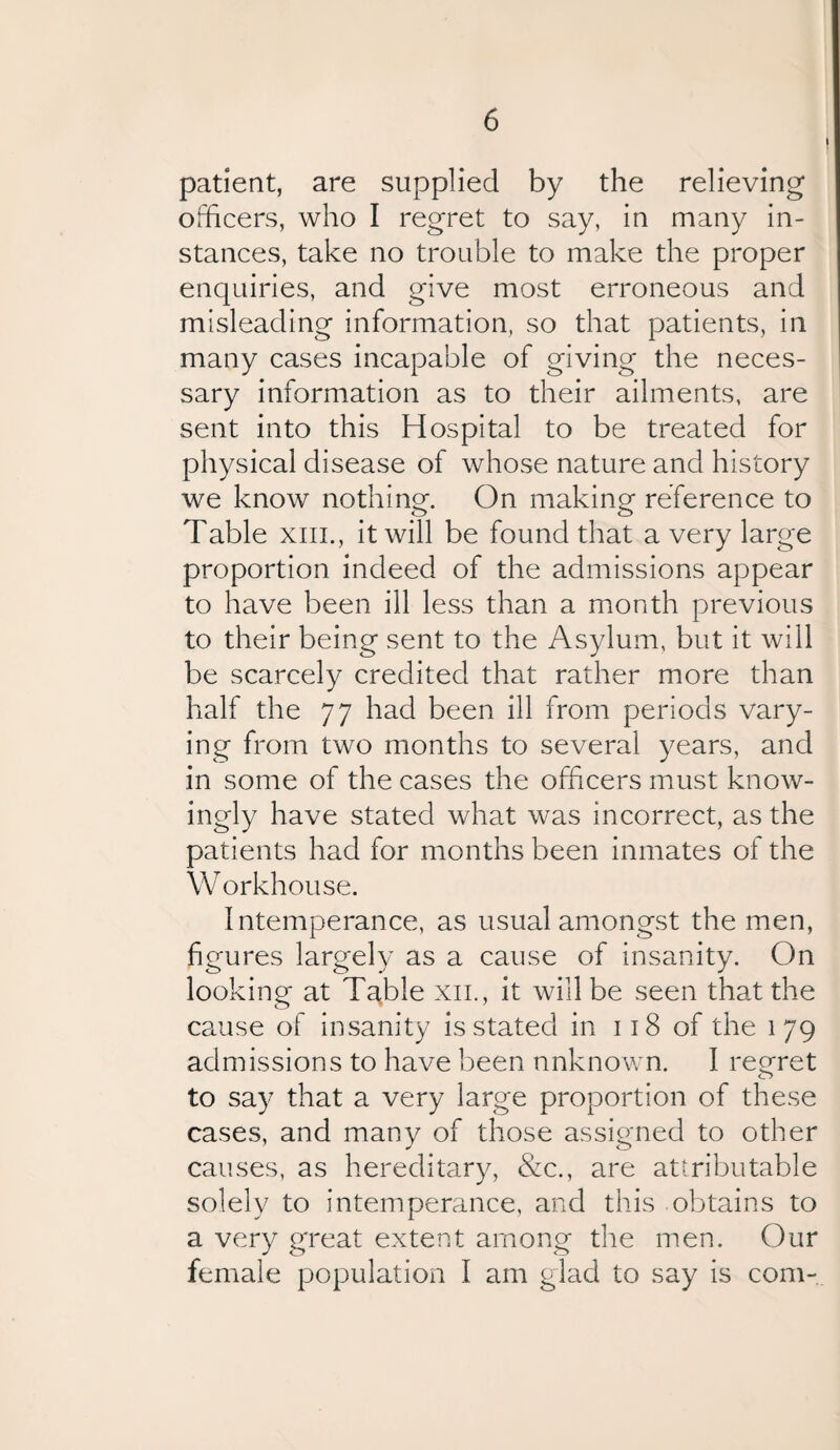 patient, are supplied by the relieving officers, who I regret to say, in many in¬ stances, take no trouble to make the proper enquiries, and give most erroneous and misleading information, so that patients, in many cases incapable of giving the neces¬ sary information as to their ailments, are sent into this Hospital to be treated for physical disease of whose nature and history we know nothing. On making- reference to Table xm., it will be found that a very large proportion indeed of the admissions appear to have been ill less than a month previous to their being sent to the Asylum, but it will be scarcely credited that rather more than half the 77 had been ill from periods vary¬ ing from two months to several years, and in some of the cases the officers must know¬ ingly have stated what was incorrect, as the patients had for months been inmates of the W orkhouse. Intemperance, as usual amongst the men, figures largely as a cause of insanity. On looking at Table xil, it will be seen that the cause of insanity is stated in 118 of the 179 admissions to have been nnknown. I regret to say that a very large proportion of these cases, and many of those assigned to other causes, as hereditary, &c., are attributable solely to intemperance, and this obtains to a very great extent among the men. Our female population I am glad to say is com-