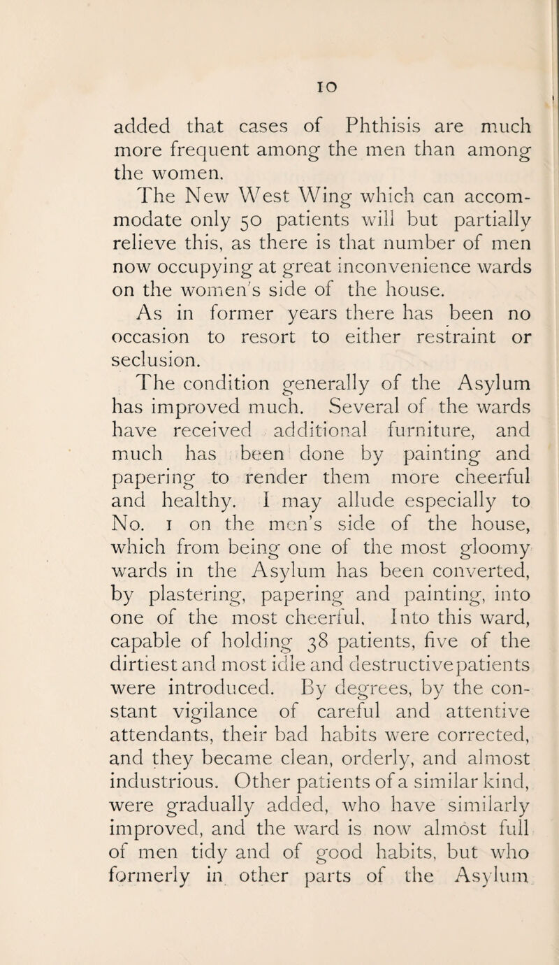 IO added that cases of Phthisis are much more frequent among the men than among the women. The New West Wing which can accom¬ modate only 50 patients will but partially relieve this, as there is that number of men now occupying at great inconvenience wards on the women's side of the house. As in former years there has been no occasion to resort to either restraint or seclusion. The condition generally of the Asylum has improved much. Several of the wards have received additional furniture, and much, has been done by painting and papering to render them more cheerful and healthy. I may allude especially to No. 1 on the men’s side of the house, which from being one of the most gloomy wards in the Asylum has been converted, by plastering, papering and painting, into one of the most cheerful. Into this ward, capable of holding 38 patients, five of the dirtiest and most idle and destructive patients were introduced. By degrees, by the con¬ stant vigilance of careful and attentive attendants, their bad habits were corrected, and they became clean, orderly, and almost industrious. Other patients of a similar kind, were gradually added, who have similarly improved, and the ward is now almost full of men tidy and of good habits, but who formerly in other parts of the Asylum