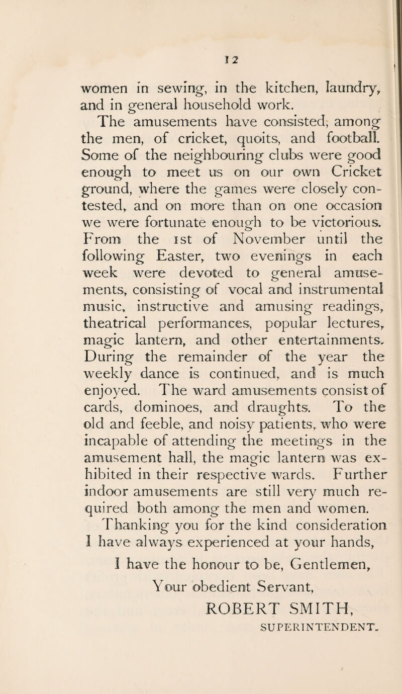 women in sewing, in the kitchen, laundry, and in general household work. The amusements have consisted, among the men, of cricket, quoits, and football Some of the neighbouring clubs were good enough to meet us on our own Cricket ground, where the games were closely con¬ tested, and on more than on one occasion we were fortunate enough to be victorious. From the ist of November until the following Easter, two evenings in each week were devoted to general amuse¬ ments, consisting of vocal and instrumental music, instructive and amusing readings, theatrical performances, popular lectures, magic lantern, and other entertainments. During the remainder of the year the weekly dance is continued, and is much enjoyed. The ward amusements consist of cards, dominoes, and draughts. To the old and feeble, and noisy patients,, who were incapable of attending the meetings in the amusement hall, the magic lantern was ex¬ hibited in their respective wards. Further indoor amusements are still very much re¬ quired both among the men and women. Thanking you for the kind consideration 1 have always experienced at your hands, I have the honour to be, Gentlemen, Your obedient Servant, ROBERT SMITH, SUPERINTENDENT.