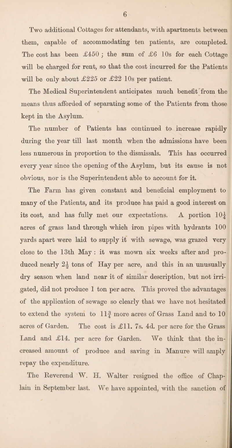 Two additional Cottages for attendants, with apartments between them, capable of accommodating ten patients, are completed. The cost has been £450 ; the sum of £6 10s for each Cottage will be charged for rent, so that the cost incurred for the Patients will be only about £225 or £22 10s per patient. The Medical Superintendent anticipates much benefit from the means thus afforded of separating some of the Patients from those kept in the Asylum. The number of Patients has continued to increase rapidly during the year till last month when the admissions have been less numerous in proportion to the dismissals. This has occurred every year since the opening of the Asylum, but its cause is not obvious, nor is the Superintendent able to account for it. The Farm has given constant and beneficial employment to many of the Patients, and its produce has paid a good interest on its cost, and has fully met our expectations. A portion 10f acres of grass land through which iron pipes with hydrants 100 yards apart were laid to supply it with sewage, was grazed very close to the 13th May : it was mown six weeks after and pro¬ duced nearly 2^ tons of Hay per acre, and this in an unusually dry season when land near it of similar description, but not irri¬ gated, did not produce 1 ton per acre. This proved the advantages of the application of sewage so clearly that we have not hesitated to extend the system to Ilf more acres of Grass Land and to 10 acres of Garden. The cost is £11. 7s. 4d. per acre for the Grass Land and £14. per acre for Garden. We think that the in¬ creased amount of produce and saving in Manure will amply repay the expenditure. The Reverend W. H. Walter resigned the office of Chap¬ lain in September last. We have appointed, with the sanction of
