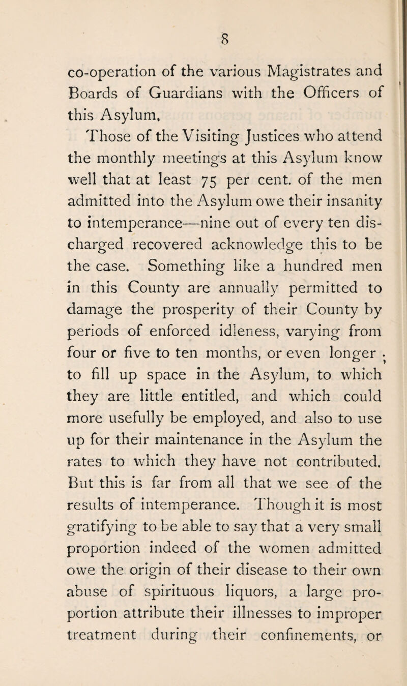 co-operation of the various Magistrates and Boards of Guardians with the Officers of this Asylum, Those of the Visiting Justices who attend the monthly meetings at this Asylum know well that at least 75 per cent, of the men admitted into the Asylum owe their insanity to intemperance—nine out of every ten dis¬ charged recovered acknowledge this to be the case. Something like a hundred men in this County are annually permitted to damage the prosperity of their County by periods of enforced idleness, varying from four or five to ten months, or even longer . to fill up space in the Asylum, to which they are little entitled, and which could more usefully be employed, and also to use up for their maintenance in the Asylum the rates to which they have not contributed. But this is far from all that we see of the results of intemperance. Though it is most gratifying to be able to say that a very small proportion indeed of the women admitted owe the origin of their disease to their own abuse of spirituous liquors, a large pro¬ portion attribute their illnesses to improper treatment during their confinements, or