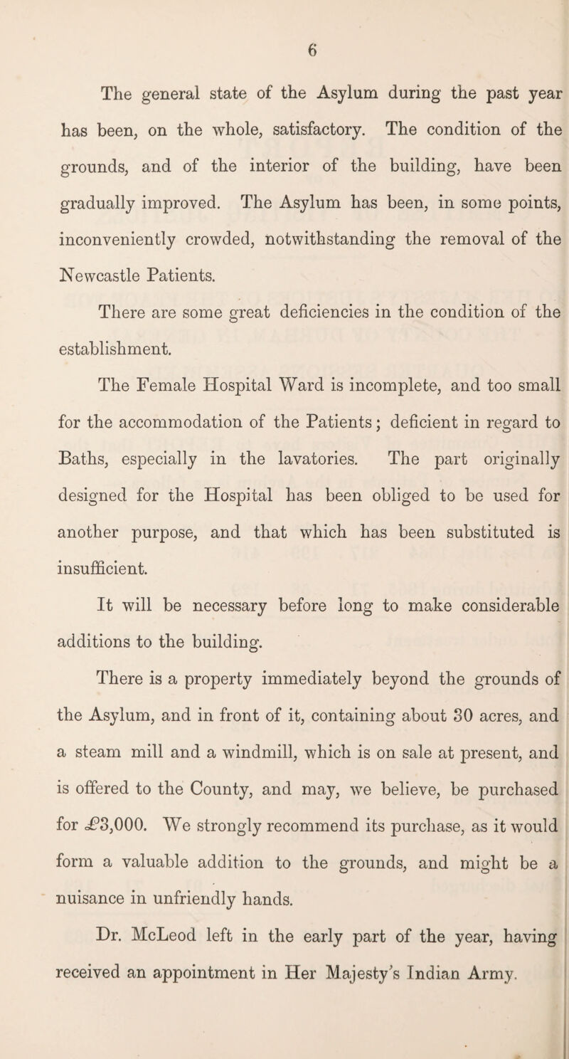 The general state of the Asylum during the past year has been, on the whole, satisfactory. The condition of the grounds, and of the interior of the building, have been gradually improved. The Asylum has been, in some points, inconveniently crowded, notwithstanding the removal of the Newcastle Patients. There are some great deficiencies in the condition of the establishment. The Female Hospital Vfard is incomplete, and too small for the accommodation of the Patients; deficient in regard to Baths, especially in the lavatories. The part originally designed for the Hospital has been obliged to be used for another purpose, and that which has been substituted is insufficient. It will be necessary before long to make considerable additions to the building. There is a property immediately beyond the grounds of the Asylum, and in front of it, containing about 30 acres, and a steam mill and a windmill, which is on sale at present, and is offered to the County, and may, we believe, be purchased for <P3,000. We strongly recommend its purchase, as it would form a valuable addition to the grounds, and might be a nuisance in unfriendly hands. Hr. McLeod left in the early part of the year, having received an appointment in Her Majesty’s Indian Army.