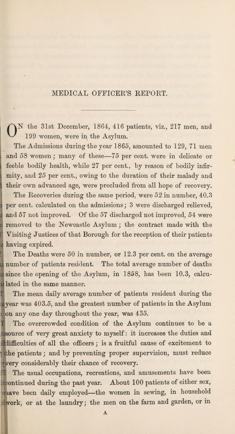 ■ MEDICAL OFFICER'S REPORT. ON the 31st December, 1864, 416 patients, viz., 217 men, and The Admissions during the year 1865, amounted to 129, 71 men and 58 women; many of these—75 per cent, were in delicate or feeble bodily health, while 27 per cent., by reason of bodily infir¬ mity, and 25 per cent., owing to the duration of their malady and their own advanced age, were precluded from all hope of recovery. The Recoveries during the same period, were 52 in number, 40.3 ) per cent, calculated on the admissions; 3 were discharged relieved, and 57 not improved. Of the 57 discharged not improved, 54 were removed to the Newcastle Asylum ; the contract made with the f Visiting Justices of that Borough for the reception of their patients ig having expired. The Deaths were 50 in number, or 12.3 per cent, on the average number of patients resident. The total average number of deaths since the opening of the Asylum, in 1858, has been 10.3, calcu¬ lated in the same manner. The mean daily average number of patients resident during the [byear was 403.5, and the greatest number of patients in the Asylum j on any one day throughout the year, was 435. The overcrowded condition of the Asylum continues to be a Source of very great anxiety to myself: it increases the duties and lifficulties of all the officers; is a fruitful cause of excitement to | ebhe patients; and by preventing proper supervision, must reduce ' wery considerably their chance of recovery. f| The usual occupations, recreations, and amusements have been i Continued during the past year. About 100 patients of either sex, riiave been daily employed—the women in sewing, in household :h7ork, or at the laundry; the men on the farm and garden, or in A