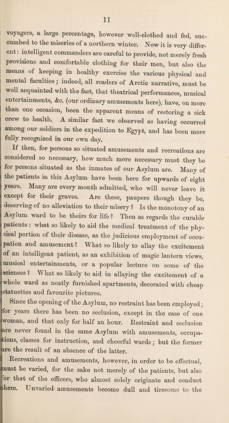 voyagers, a large percentage, however well-clothed and fed, suc¬ cumbed to the miseries of a northern winter. Now it is very differ¬ ent : intelligent commanders are careful to provide, not merely fresh piovisions and comfortable clothing for their men, but also the i means °f keeping in healthy exercise the various physical and i mental faculties; indeed, all readers of Arctic narrative, must be | wel1 acquainted with the fact, that theatrical performances, musical entertainments, &c. (our ordinary amusements here), have, on more than one occasion, been the apparent means of restoring a sick crew to health. A similar fact we observed as having occurred among our soldiers in the expedition to Egypt, and has been more fully recognized in our own day. If then, for persons so situated amusements and recreations are considered so necessary, how much more necessary must they be foi persons situated as the inmates of our Asylum are. Many of the patients in this Asylum • have been here for upwards of eight years. Many are every month admitted, who will never leave it except for their graves. Are these, paupers though they be, deserving of no alleviation to their misery ? Is the monotony of an Asylum ward to be theirs for life ? Then as regards the curable patients : what so likely to aid the medical treatment of the phy¬ sical portion of their disease, as the judicious employment of occu¬ pation and amusement 1 What so likely to allay the excitement of an intelligent patient, as an exhibition of magic lantern views, musical enteitainments, or a popular lecture on some of the sciences ? What so likely to aid in allaying the excitement of a whole ward as neatly furnished apartments, decorated with cheap statuettes and favourite pictures. Since the opening of the Asylum, no restraint has been employed; for years there has been no seclusion, except in the case of one iwoman, and that only for half an hour. Restraint and seclusion are never found in the same Asylum with amusements, occupa~ tions, classes for instruction, and cheerful wards j but the former are the result of an absence of the latter. Recreations and amusements, however, in order to be effectual, must be varied, for the sake not merely of the patients, but also |or that of the officers, who almost solely originate and conduct tdiem. Unvaried- amusements become dull and tiresome to the