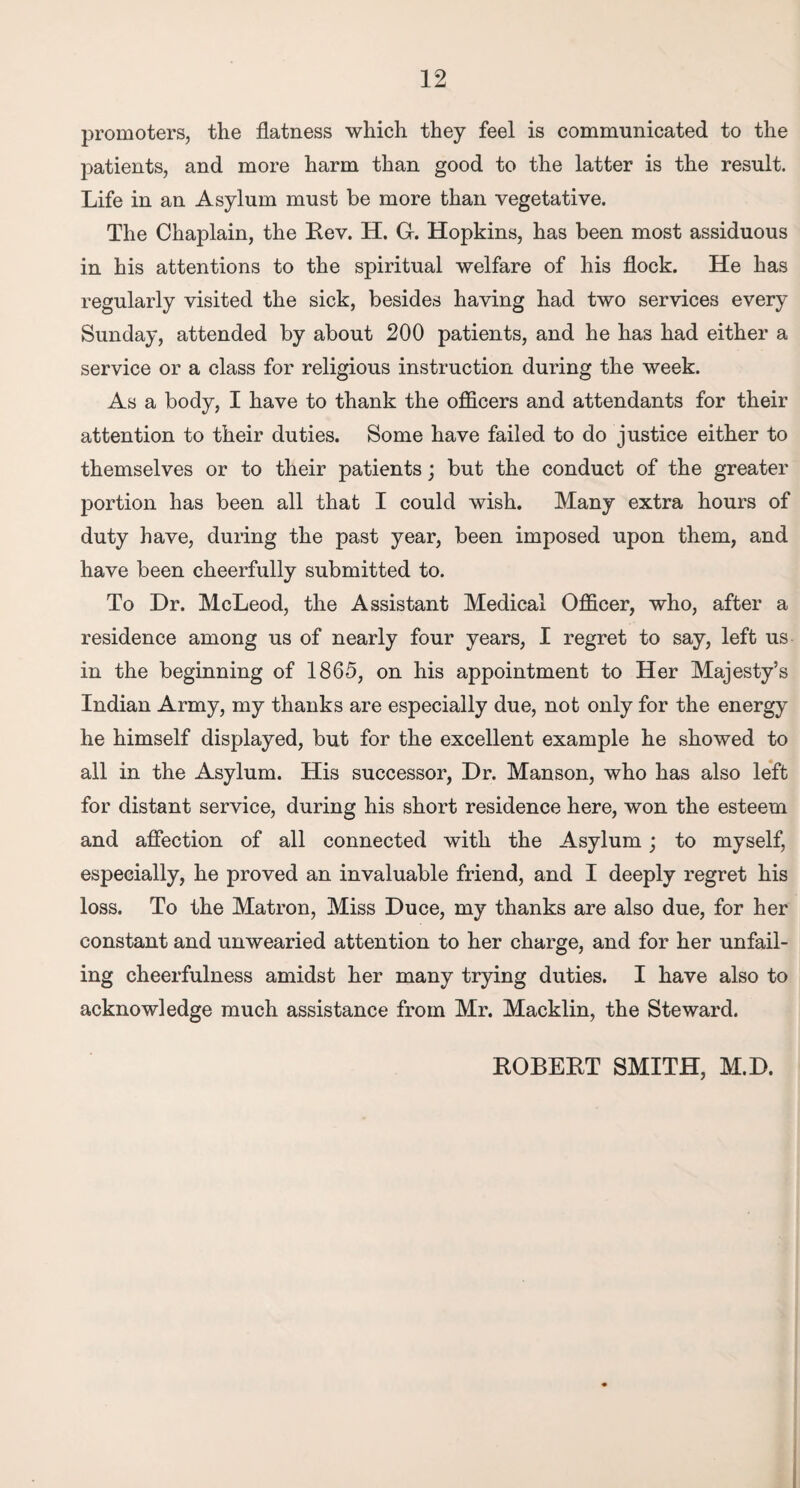 promoters, the flatness which they feel is communicated to the patients, and more harm than good to the latter is the result. Life in an Asylum must be more than vegetative. The Chaplain, the Rev. H. G. Hopkins, has been most assiduous in his attentions to the spiritual welfare of his flock. He has regularly visited the sick, besides having had two services every Sunday, attended by about 200 patients, and he has had either a service or a class for religious instruction during the week. As a body, I have to thank the officers and attendants for their attention to their duties. Some have failed to do justice either to themselves or to their patients; but the conduct of the greater portion has been all that I could wish. Many extra hours of duty have, during the past year, been imposed upon them, and have been cheerfully submitted to. To Dr. McLeod, the Assistant Medical Officer, who, after a residence among us of nearly four years, I regret to say, left us in the beginning of 1865, on his appointment to Her Majesty’s Indian Army, my thanks are especially due, not only for the energy he himself displayed, but for the excellent example he showed to all in the Asylum. His successor, Dr. Manson, who has also left for distant service, during his short residence here, won the esteem and affection of all connected with the Asylum; to myself, especially, he proved an invaluable friend, and I deeply regret his loss. To the Matron, Miss Duce, my thanks are also due, for her constant and unwearied attention to her charge, and for her unfail¬ ing cheerfulness amidst her many trying duties. I have also to acknowledge much assistance from Mr. Macklin, the Steward. ROBERT SMITH, M.D.