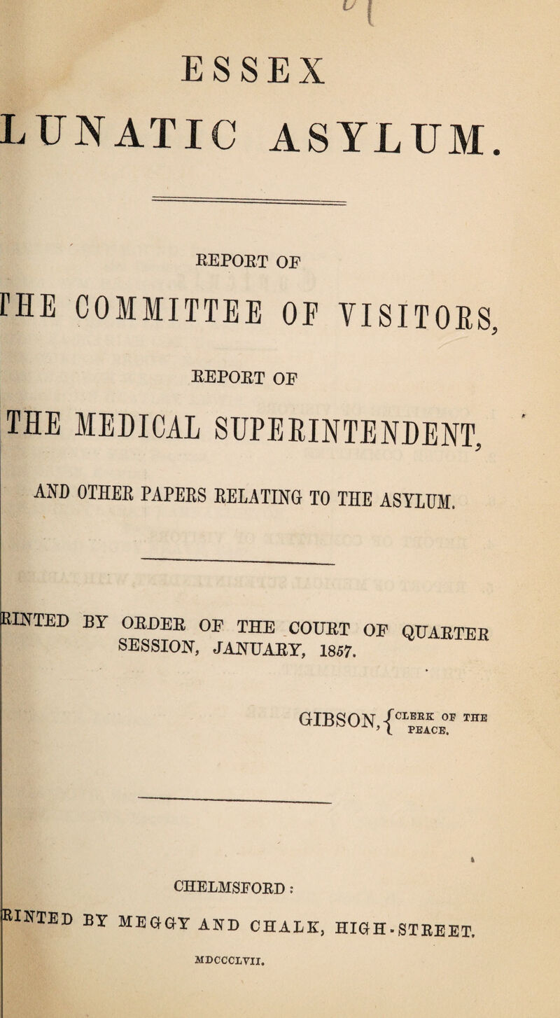 ESSEX LUNATIC ASYLUM. REPOET OE rHE COMMITTEE OE VISITORS, EEPOET OE THE MEDICAL SUPERINTENDENT, AND OTHEE PAPEES EELATING TO THE ASYLUM. HINTED BY OEDEE OE THE COTJET OE QITAETER SESSION, JANTJAEY, 1857. GTRSON /CLERK OH THE ■’ l PEACE. CHELMSFORD : RIETED by MEGGY AND CHALK, HIGH-STREET. MDCCCLVII.