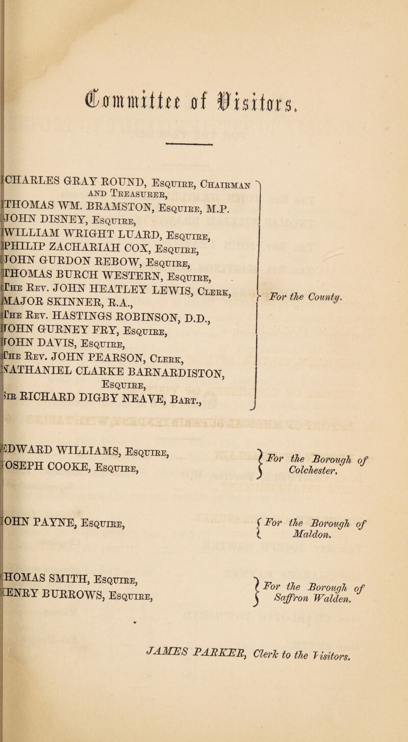 Cflmmitfn 0! fmDn 1 CHARLES GRAY ROUND, Esquiee, Chaieman AND TEEASUBEE, ITHOMAS WM. BRAMSTON, Esquiee, M.P. jJOHN DISNEY, Esquiee, 1WILLIAM WRIGHT LUARD, Esquiee, IPHILIP ZACHARIAH COX, Esquiee, [JOHN GURDON REBOW, Esquiee, KHOMAS BURCH WESTERN, Esquiee, iriiE Rey. JOHN HEATLEY LEWIS, Cleek MAJOR SKINNER, R.A., iteE Rey. HASTINGS ROBINSON, D.D., JOHN GURNEY FRY, Esquiee, IfOHN DAVIS, Esquiee, r* For the County* The Rey. JOHN PEARSON, Cleek, NATHANIEL CLARKE BARNARDISTON, Esquiee, 5ie RICHARD DIGBY NEAVE, Baet., EDWARD WILLIAMS, Esquiee, OSEPH COOKE, Esquiee, j For the Borough of Colchester. OHN PAYNE, Esquiee, { For the Borough of Maldon. HOMAS SMITH, Esquiee, tENRY BURROWS, Esquiee, j For the Borough of Saffron Walden. JAMFS FABKFB, Cleric to the Visitors.