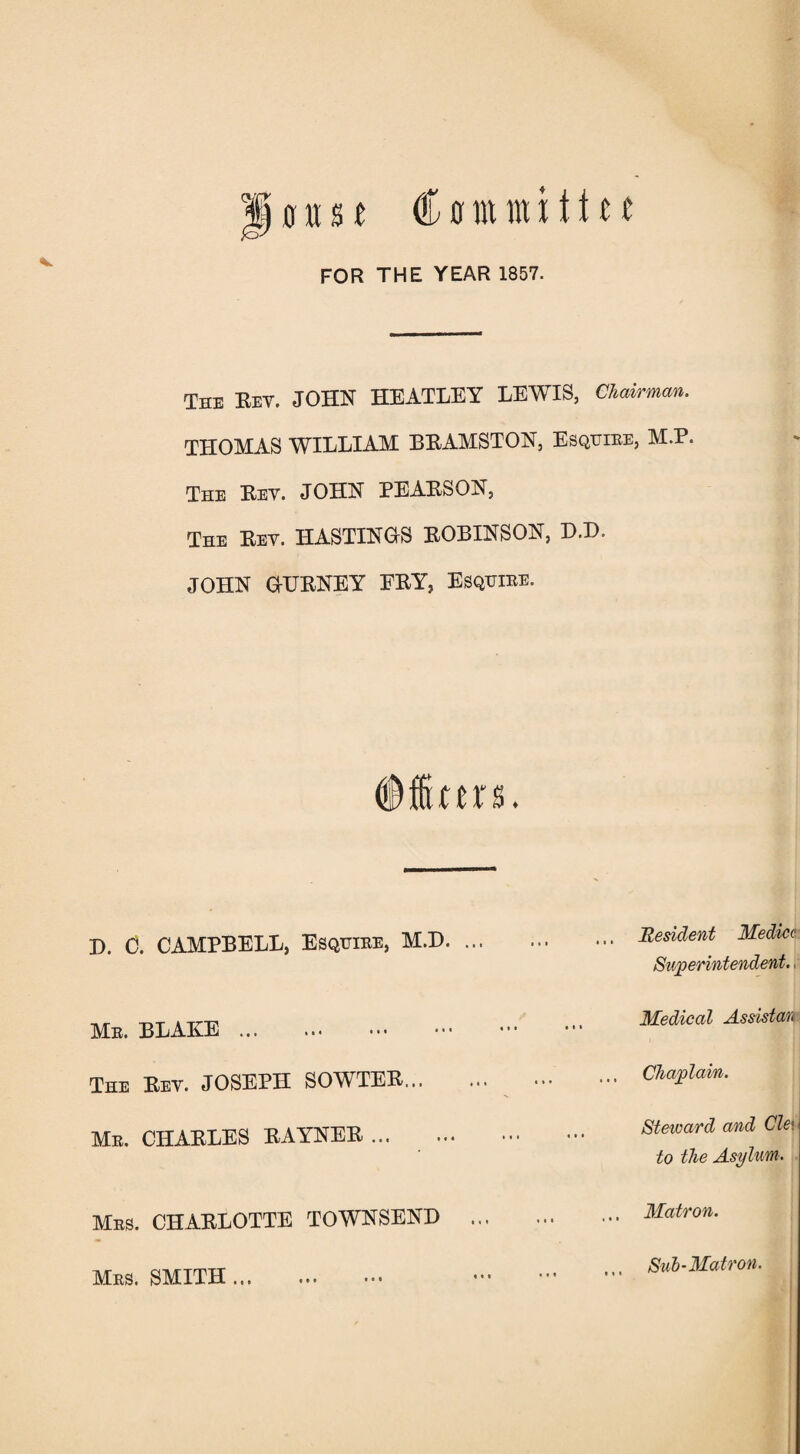 FOR THE YEAR 1857. The Rev. JOHN HEATLEY LEWIS, Chairman. THOMAS WILLIAM BRAMSTON, Esquire, M.P. The Rev. JOHN PEARSON, The Rev. HASTINGS ROBINSON, D.D. JOHN GURNEY FRY, Esquire. no. D. C. CAMPBELL, Esquire, M.D. Mr. BLAKE ... The Rev. JOSEPH SOWTER... Mr. CHARLES RAYNER ... Mrs. CHARLOTTE TOWNSEND Resident Medico Superintendent. Medical Assistan Chaplain. Steward and Cle\ to the Asylum. Matron. Mrs. SMITH... t * * • at t t t Sub-Matron.