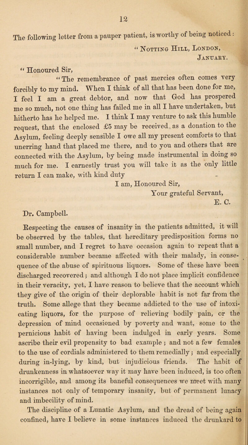 The following letter from a pauper patient, is worthy of being noticed: “ Hotting Hill, London, January. “ Honoured Sir, “ The remembrance of past mercies often comes very forcibly to my mind. When I think of all that has been done for me, I feel I am a great debtor, and now that God has prospered me so much, not one thing has failed me in all I have undertaken, but hitherto has he helped me. I think I may venture to ask this humble request, that the enclosed £5 may be received as a donation to the Asylum, feeling deeply sensible I owe all my present comforts to that unerring hand that placed me there, and to you and others that are connected with the Asylum, by being made instrumental in doing so much for me. I earnestly trust you will take it as the only little return I can make, with kind duty I am. Honoured Sir, Your grateful Servant, E. C. Hr. Campbell. Respecting the causes of insanity in the patients admitted, it will be observed by the tables, that hereditary predisposition forms no small number, and I regret to have occasion again to repeat that a considerable number became affected with their malady, in conse¬ quence of the abuse of spirituous liquors. Some of these have been discharged recovered ; and although I do not place implicit confidence in their veracity, yet, I have reason to believe that the account which they give of the origin of their deplorable habit is not far from the truth. Some allege that they became addicted to the use of intoxi¬ cating liquors, for the purpose of relieving bodily pain, or the depression of mind occasioned by poverty and want, some to the pernicious habit of having been indulged in early years. Some ascribe their evil propensity to bad example ; and not a few females to the use of cordials administered to them remedially; and especially during in-lying, by kind, but injudicious friends. The habit of drunkenness in whatsoever way it may have been induced, is too often incorrigible, and among its baneful consequences we meet with many instances not only of temporary insanity, but of permanent lunacy and imbecility of mind. The discipline of a Lunatic Asylum, and the dread of being again confined, have I believe in some instances induced the drunkard to