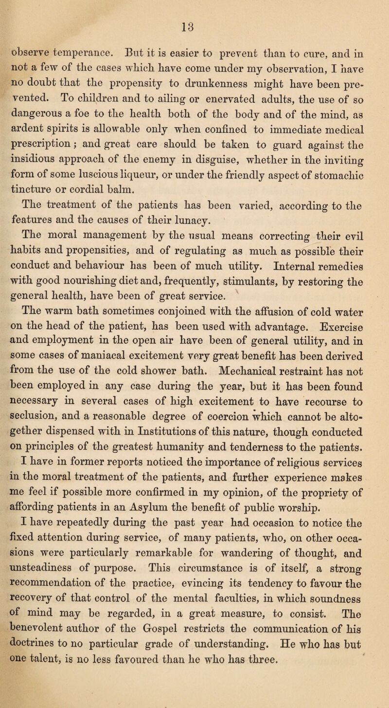 observe temperance. But it is easier to prevent than to cure, and in not a few of the cases which have come under my observation, I have no doubt that the propensity to drunkenness might have been pre¬ vented. To children and to ailing or enervated adults, the use of so dangerous a foe to the health both of the body and of the mind, as ardent spirits is allowable only when confined to immediate medical prescription; and great care should be taken to guard against the insidious approach of the enemy in disguise, whether in the inviting form of some luscious liqueur, or under the friendly aspect of stomachic tincture or cordial balm. The treatment of the patients has been varied, according to the features and the causes of their lunacy. The moral management by the usual means correcting their evil habits and propensities, and of regulating as much as possible their conduct and behaviour has been of much utility. Internal remedies with good nourishing diet and, frequently, stimulants, by restoring the general health, have been of great service. The warm bath sometimes conjoined with the affusion of cold water on the head of the patient, has been used with advantage. Exercise and employment in the open air have been of general utility, and in some cases of maniacal excitement very great benefit has been derived from the use of the cold shower bath. Mechanical restraint has not been employed in any case during the year, but it has been found necessary in several cases of high excitement to have recourse to seclusion, and a reasonable degree of coercion which cannot be alto¬ gether dispensed with in Institutions of this nature, though conducted on principles of the greatest humanity and tenderness to the patients. I have in former reports noticed the importance of religious services in the moral treatment of the patients, and further experience makes me feel if possible more confirmed in my opinion, of the propriety of affording patients in an Asylum the benefit of public worship. I have repeatedly during the past year had occasion to notice the fixed attention during service, of many patients, who, on other occa¬ sions were particularly remarkable for wandering of thought, and unsteadiness of purpose. This circumstance is of itself, a strong recommendation of the practice, evincing its tendency to favour the recovery of that control of the mental faculties, in which soundness of mind may be regarded, in a great measure, to consist. The benevolent author of the Gospel restricts the communication of his doctrines to no particular grade of understanding. He who has but one talent, is no less favoured than he who has three.