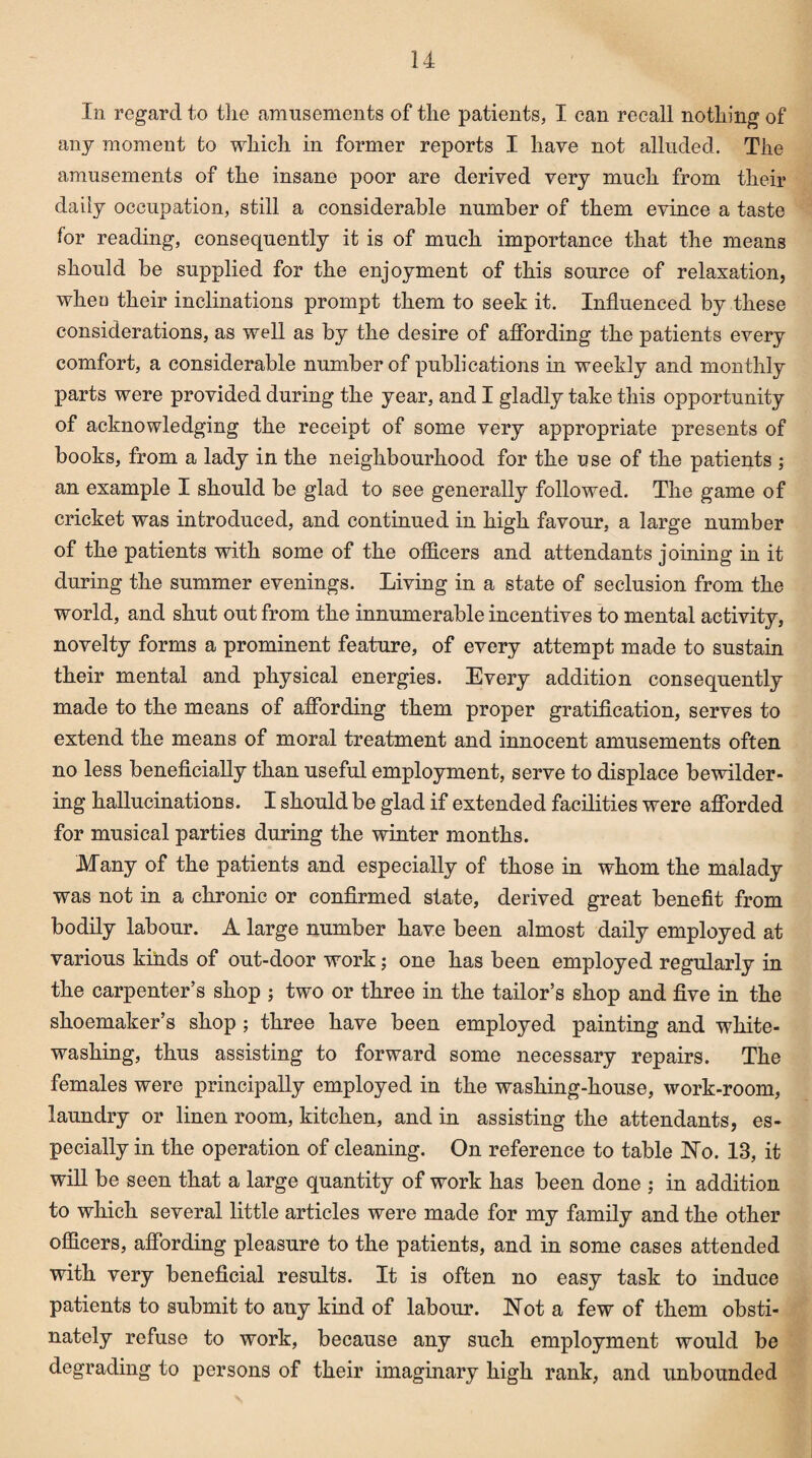 In regard to the amusements of the patients, I can recall nothing of any moment to which in former reports I have not alluded. The amusements of the insane poor are derived very much from their daily occupation, still a considerable number of them evince a taste for reading, consequently it is of much importance that the means should be supplied for the enjoyment of this source of relaxation, when their inclinations prompt them to seek it. Influenced by these considerations, as well as by the desire of affording the patients every comfort, a considerable number of publications in weekly and monthly parts were provided during the year, and I gladly take this opportunity of acknowledging the receipt of some very appropriate presents of books, from a lady in the neighbourhood for the use of the patients ; an example I should be glad to see generally followed. The game of cricket was introduced, and continued in high favour, a large number of the patients with some of the officers and attendants joining in it during the summer evenings. Living in a state of seclusion from the world, and shut out from the innumerable incentives to mental activity, novelty forms a prominent feature, of every attempt made to sustain their mental and physical energies. Every addition consequently made to the means of affording them proper gratification, serves to extend the means of moral treatment and innocent amusements often no less beneficially than useful employment, serve to displace bewilder¬ ing hallucinations. I should be glad if extended facilities were afforded for musical parties during the winter months. Many of the patients and especially of those in whom the malady was not in a chronic or confirmed state, derived great benefit from bodily labour. A large number have been almost daily employed at various kinds of out-door work; one has been employed regularly in the carpenter’s shop ; two or three in the tailor’s shop and five in the shoemaker’s shop; three have been employed painting and white¬ washing, thus assisting to forward some necessary repairs. The females were principally employed in the washing-house, work-room, laundry or linen room, kitchen, and in assisting the attendants, es¬ pecially in the operation of cleaning. On reference to table No. 18, it will be seen that a large quantity of work has been done ; in addition to which several little articles were made for my family and the other officers, affording pleasure to the patients, and in some cases attended with very beneficial results. It is often no easy task to induce patients to submit to any kind of labour. Not a few of them obsti¬ nately refuse to work, because any such employment would be degrading to persons of their imaginary high rank, and unbounded