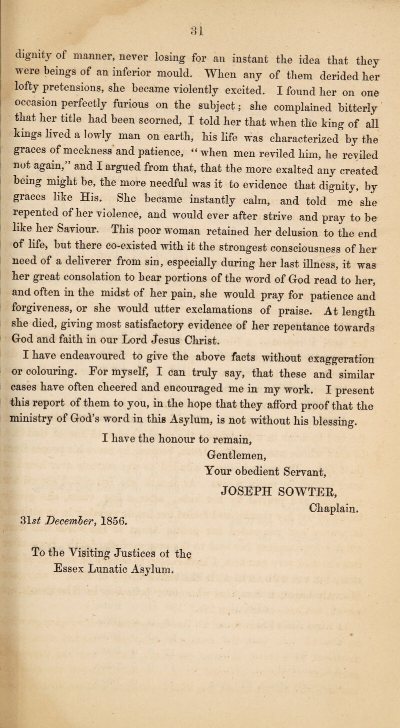 dignity of manner, never losing for an instant the idea that they were beings of an inferior mould. When any of them derided her lofty pretensions, she became violently excited. I found her on one occasion perfectly furious on the subject; she complained bitterly that her title had been scorned, I told her that when the king of all kings lived a lowly man on earth, his life was characterized by the graces of meekness and patience, “ when men reviled him, he reviled not again,” and I argued from that, that the more exalted any created being might be, the more needful was it to evidence that dignity, by graces like His. She became instantly calm, and told me she repented of her violence, and would ever after strive and pray to be like her Saviour. This poor woman retained her delusion to the end of life* but there co-existed with it the strongest consciousness of her need of a deliverer from sin, especially during her last illness, it was her great consolation to hear portions of the word of God read to her, and. often in the midst of her pain, she would pray for patience and forgiveness, or she would utter exclamations of praise. At length she died, giving most satisfactory evidence of her repentance towards God and faith in our Lord Jesus Christ. I have endeavoured to give the above facts without exaggeration or colouring. For myself, I can truly say, that these and similar cases have often cheered and encouraged me in my work. I present this report of them to you, in the hope that they afford proof that the ministry of God’s word in this Asylum, is not without his blessing. I have the honour to remain, Gentlemen, Your obedient Servant, 31^ December, 1856. JOSEPH SOWTER, Chaplain. To the Visiting Justices o± the Essex Lunatic Asylum.
