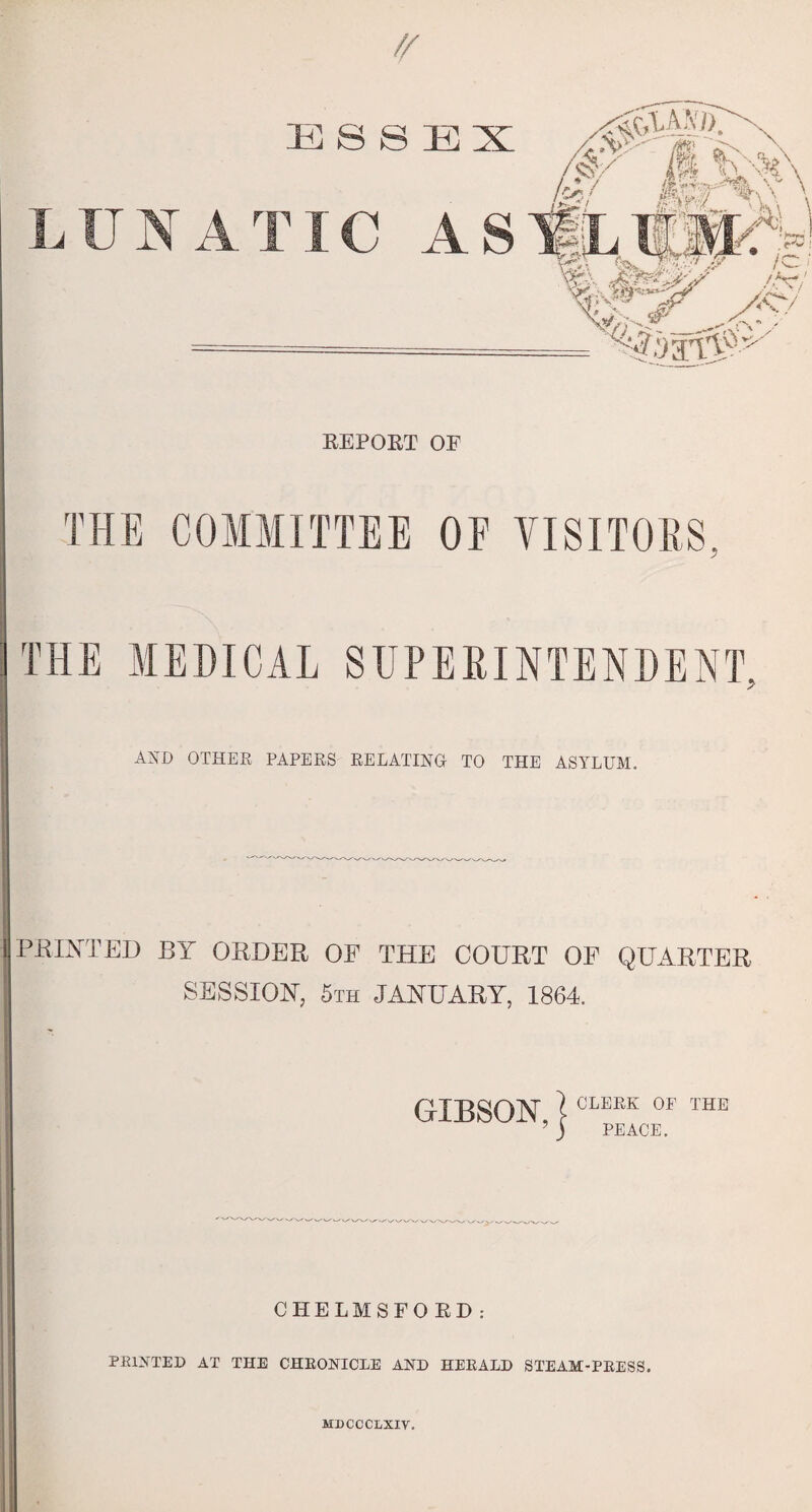 ESSEX LUNATIC AS EEPQET OF THE COMMITTEE OF VISITORS, THE MEDICAL SUPERINTENDENT, AND OTHER PAPERS RELATING TO THE ASYLUM. PRINTED BIT ORDER OF THE COURT OF QUARTER SESSION, 5th JANUARY, 1864. GIBSON, CLERK OF THE PEACE. CHELMSFO ED: PRINTED AT THE CHRONICLE AND HERALD STEAM-PRESS. MDCCCLXIV.