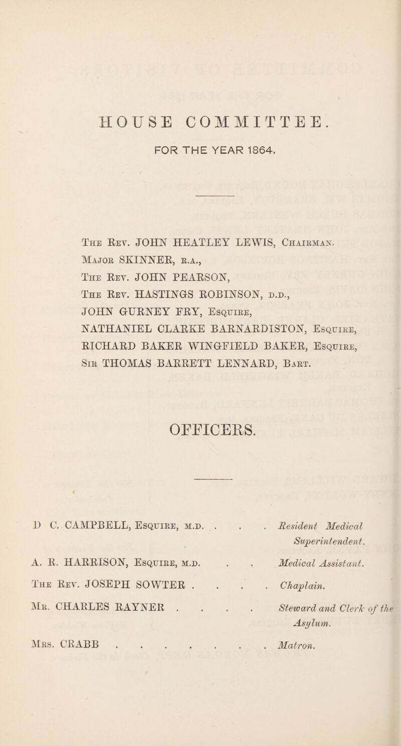 HOUSE COMMITTEE. FOR THE YEAR 1864. The Rev. JOHN HEATLEY LEWIS, Chairman. Major SKINNER, r.a., The Rev. JOHN PEARSON, The Rev. HASTINGS ROBINSON, d.d., JOHN GURNEY FRY, Esquire, NATHANIEL CLARKE BARNARDISTON, Esquire, RICHARD BAKER WINGFIELD BAKER, Esquire, Sir THOMAS BARRETT LENNARD, Bart. OFFICERS. D C. CAMPBELL, Esquire, m.d. . . . Resident Medical Superintendent. A. R. HARRISON, Esquire, m.d. . . Medical Assistant. The Rev. JOSEPH SOWTER .... Chaplain. Mr. CHARLES RAYNER .... Steward and Cleric of the Asylum. Mrs. CRABB Matron.