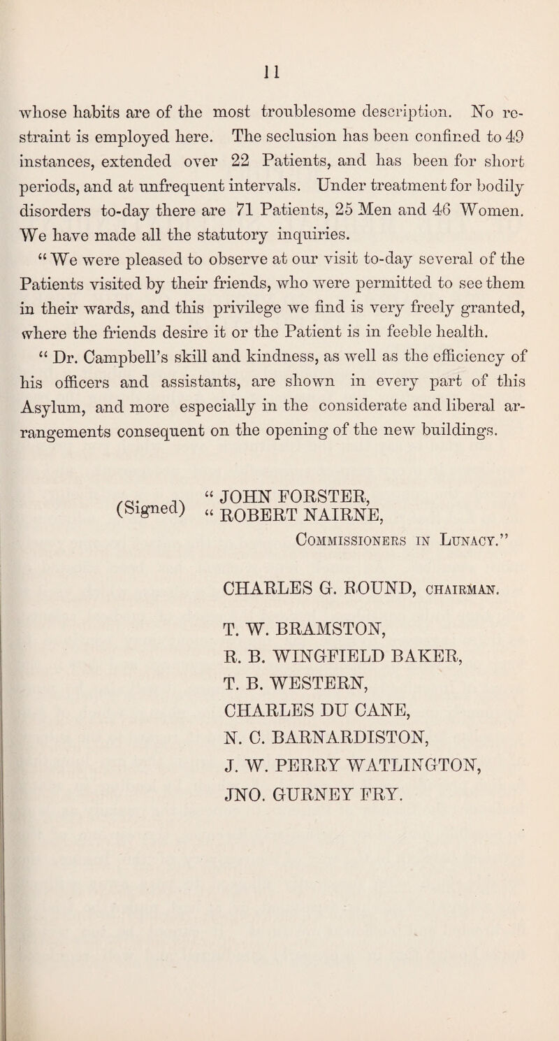 whose habits are of the most troublesome description. ISTo re¬ straint is employed here. The seclusion has been confined to 49 instances, extended over 22 Patients, and has been for short periods, and at unfrequent intervals. Under treatment for bodily disorders to-day there are 71 Patients, 25 Men and 46 Women. We have made all the statutory inquiries. “We were pleased to observe at our visit to-day several of the Patients visited by their friends, who were permitted to see them in their wards, and this privilege we find is very freely granted, where the friends desire it or the Patient is in feeble health. “ Dr. Campbell’s skill and kindness, as well as the efficiency of his officers and assistants, are shown in every part of this Asylum, and more especially in the considerate and liberal ar¬ rangements consequent on the opening of the new buildings. /cs. “ JOHN FORSTER, (bignecl; » B0BERT NAIBNE? Commissioners in Lunacy.” CHARLES G. ROUND, chairman. T. W. BRAMSTON, R. B. WINGFIELD BAKER, T. B. WESTERN, CHARLES DU CANE, N. C. BARNARDISTON, J. W. PERRY WATLINGTON, JNO. GURNEY FRY.