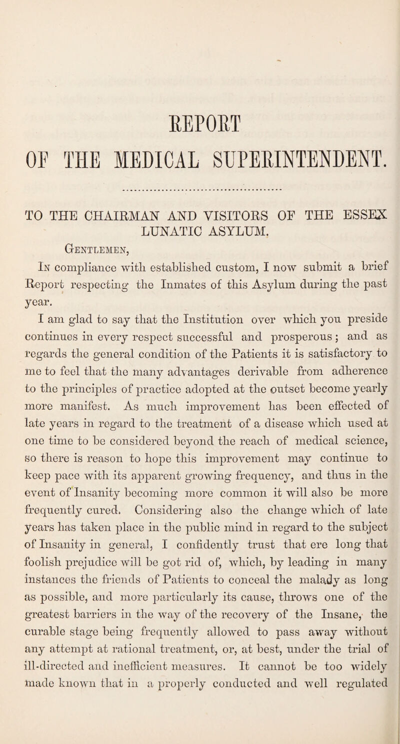 REPORT OP THE MEDICAL SUPERINTENDENT. TO THE CHAIRMAN AND VISITORS OP THE ESSEX LUNATIC ASYLUM. Gentlemen, In compliance with, established custom, I now submit a brief Report respecting the Inmates of this Asylum during the past year. I am glad to say that the Institution over which you preside continues in every respect successful and prosperous; and as regards the general condition of the Patients it is satisfactory to me to feel that the many advantages derivable from adherence to the principles of practice adopted at the outset become yearly more manifest. As much improvement has been effected of late years in regard to the treatment of a disease which used at one time to be considered beyond the reach of medical science, so there is reason to hope this improvement may continue to keep pace with its apparent growing frequency, and thus in the event of Insanity becoming more common it will also be more frequently cured. Considering also the change which of late years has taken place in the public mind in regard to the subject of Insanity in general, I confidently trust that ere long that foolish prejudice will be got rid of, which, by leading in many instances the friends of Patients to conceal the malady as long as possible, and more particularly its cause, throws one of the greatest barriers in the way of the recovery of the Insane, the curable stage being frequently allowed to pass away without any attempt at rational treatment, or, at best, under the trial of ill-directed and inefficient measures. It cannot be too widely made known that in a properly conducted and well regulated