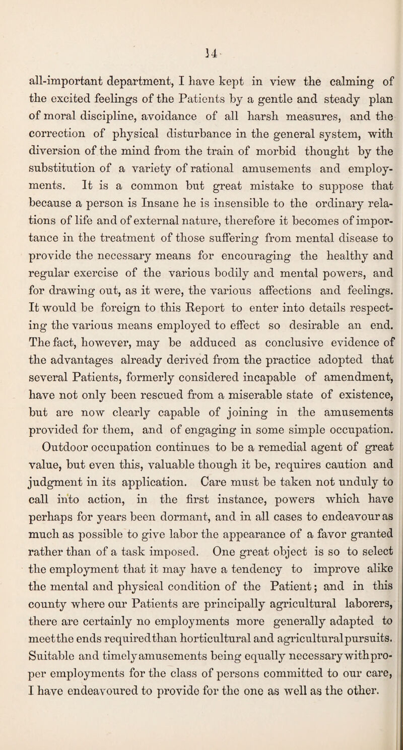 34 all-important department, I have kept in view the calming of the excited feelings of the Patients by a gentle and steady plan of moral discipline, avoidance of all harsh measures, and the correction of physical disturbance in the general system, with diversion of the mind from the train of morbid thought by the substitution of a variety of rational amusements and employ¬ ments. It is a common but great mistake to suppose that because a person is Insane he is insensible to the ordinary rela¬ tions of life and of external nature, therefore it becomes of impor¬ tance in the treatment of those suffering from mental disease to provide the necessary means for encouraging the healthy and regular exercise of the various bodily and mental powers, and for drawing out, as it were, the various affections and feelings. It would be foreign to this Report to enter into details respect¬ ing the various means employed to effect so desirable an end. The fact, however, may be adduced as conclusive evidence of the advantages already derived from the practice adopted that several Patients, formerly considered incapable of amendment, have not only been rescued from a miserable state of existence, but are now clearly capable of joining in the amusements provided for them, and of engaging in some simple occupation. Outdoor occupation continues to be a remedial agent of great value, but even this, valuable though it be, requires caution and judgment in its application. Care must be taken not unduly to call into action, in the first instance, powers which have perhaps for years been dormant, and in all cases to endeavour as much as possible to give labor the appearance of a favor granted rather than of a task imposed. One great object is so to select the employment that it may have a tendency to improve alike the mental and physical condition of the Patient; and in this county where our Patients are principally agricultural laborers, there are certainly no employments more generally adapted to meetthe ends requiredtlian horticultural and agricultural pursuits. Suitable and timely amusements being equally necessary withpro- per employments for the class of persons committed to our care, I have endeavoured to provide for the one as well as the other.