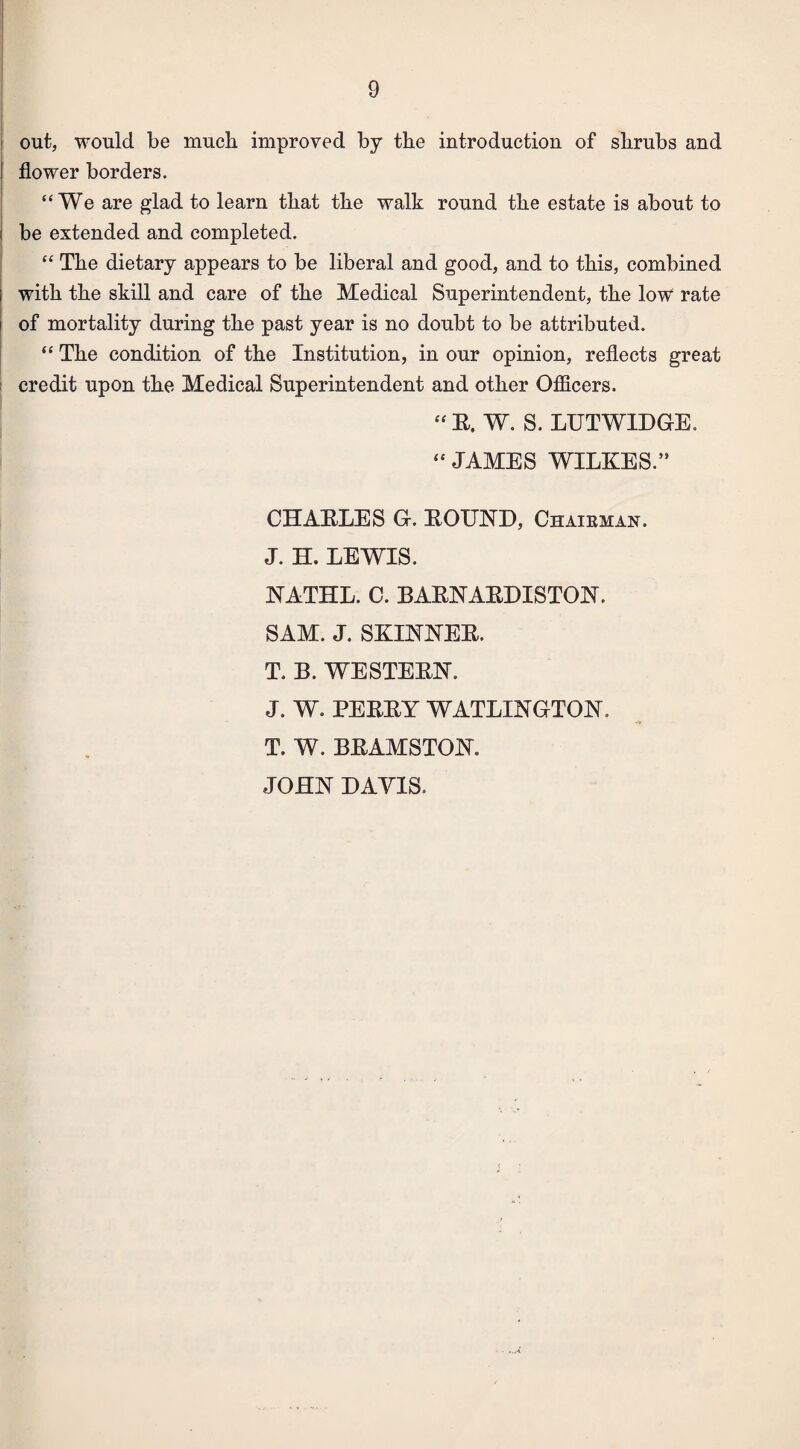 out, would be much improved by the introduction of shrubs and flower borders. “We are glad to learn that the walk round the estate is about to be extended and completed. “ The dietary appears to be liberal and good, and to this, combined i with the skill and care of the Medical Superintendent, the low rate of mortality during the past year is no doubt to be attributed. “ The condition of the Institution, in our opinion, reflects great credit upon the Medical Superintendent and other Officers. “ E, W. S. LUTWIDGE. “ JAMES WILKES.” CHAKLES G. EOTTND, Chairman, J. H. LEWIS. NATHL. C. BAENAEDISTON. SAM. J. SKINNEE. T. B. WE STEEN. J. W. PEEEY WATLINGTON. T. W. BEAMSTON. JOHN DAVIS.