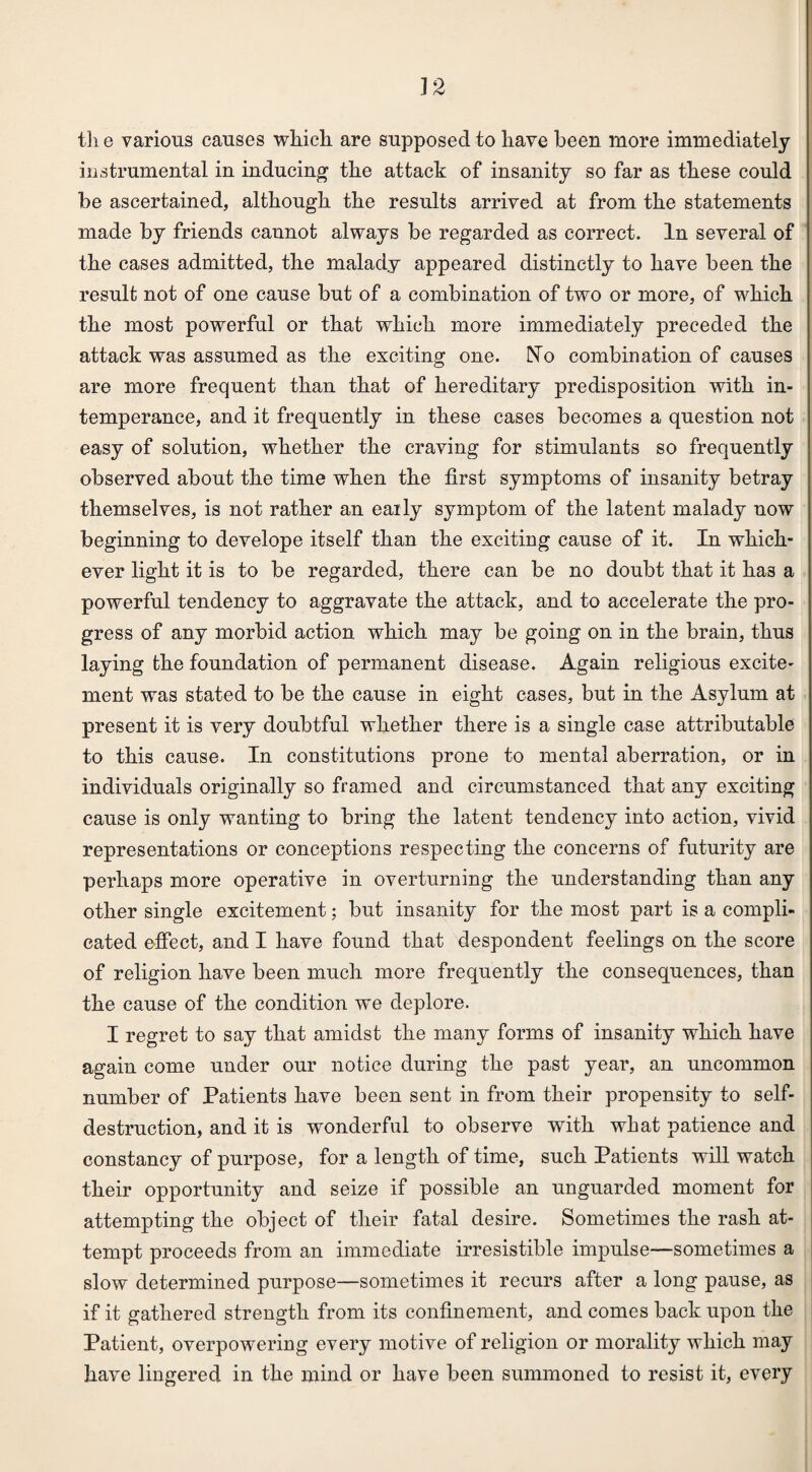 the various causes which are supposed to have been more immediately instrumental in inducing the attack of insanity so far as these could be ascertained, although the results arrived at from the statements made by friends caunot always be regarded as correct. In several of the cases admitted, the malady appeared distinctly to have been the result not of one cause but of a combination of two or more, of which the most powerful or that which more immediately preceded the attack was assumed as the exciting one. No combination of causes are more frequent than that of hereditary predisposition with in¬ temperance, and it frequently in these cases becomes a question not easy of solution, whether the craving for stimulants so frequently observed about the time when the first symptoms of insanity betray themselves, is not rather an eaily symptom of the latent malady now beginning to develope itself than the exciting cause of it. In which¬ ever light it is to be regarded, there can be no doubt that it has a powerful tendency to aggravate the attack, and to accelerate the pro¬ gress of any morbid action which may be going on in the brain, thus laying the foundation of permanent disease. Again religious excite¬ ment was stated to be the cause in eight cases, but in the Asylum at present it is very doubtful whether there is a single case attributable to this cause. In constitutions prone to mental aberration, or in individuals originally so framed and circumstanced that any exciting cause is only wanting to bring the latent tendency into action, vivid representations or conceptions respecting the concerns of futurity are perhaps more operative in overturning the understanding than any other single excitement; but insanity for the most part is a compli¬ cated effect, and I have found that despondent feelings on the score of religion have been much more frequently the consequences, than the cause of the condition we deplore. I regret to say that amidst the many forms of insanity which have again come under our notice during the past year, an uncommon number of Patients have been sent in from their propensity to self- destruction, and it is wonderful to observe with what patience and constancy of purpose, for a length of time, such Patients will watch their opportunity and seize if possible an unguarded moment for attempting the object of their fatal desire. Sometimes the rash at¬ tempt proceeds from an immediate irresistible impulse—sometimes a slow determined purpose—sometimes it recurs after a long pause, as if it gathered strength from its confinement, and comes back upon the Patient, overpowering every motive of religion or morality which may have lingered in the mind or have been summoned to resist it, every