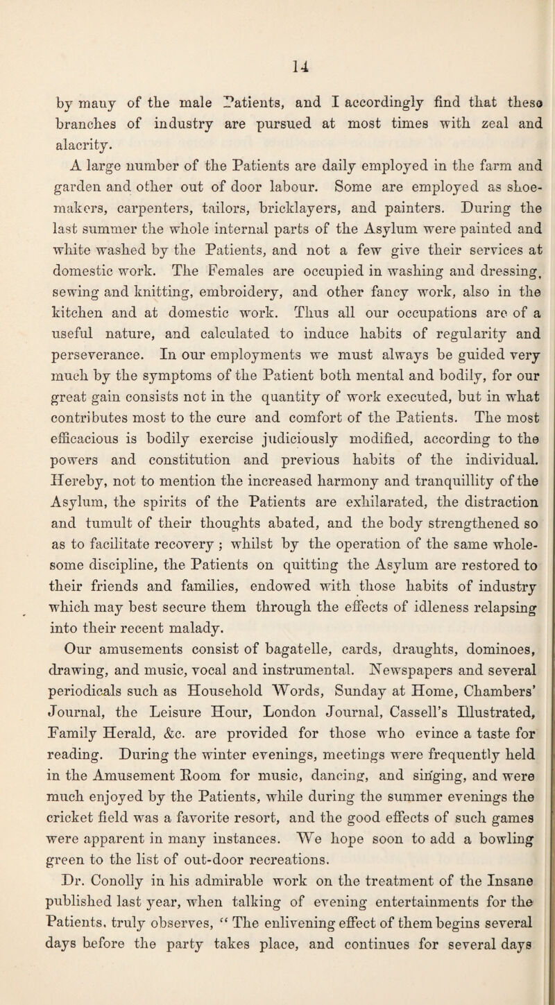 by many of the male Patients, and I accordingly find that these branches of industry are pursued at most times with zeal and alacrity. A large number of the Patients are daily employed in the farm and garden and other out of door labour. Some are employed as shoe¬ makers, carpenters, tailors, bricklayers, and painters. During the last summer the whole internal parts of the Asylum were painted and white washed by the Patients, and not a few give their services at domestic work. The Females are occupied in washing and dressing, sewing and knitting, embroidery, and other fancy work, also in the kitchen and at domestic work. Thus all our occupations are of a useful nature, and calculated to induce habits of regularity and perseverance. In our employments we must always be guided very much by the symptoms of the Patient both mental and bodily, for our great gain consists not in the quantity of work executed, but in what contributes most to the cure and comfort of the Patients. The most efficacious is bodily exercise judiciously modified, according to the powers and constitution and previous habits of the individual. Hereby, not to mention the increased harmony and tranquillity of the Asylum, the spirits of the Patients are exhilarated, the distraction and tumult of their thoughts abated, and the body strengthened so as to facilitate recovery ; whilst by the operation of the same whole¬ some discipline, the Patients on quitting the Asylum are restored to their friends and families, endowed with those habits of industry which may best secure them through the effects of idleness relapsing into their recent malady. Our amusements consist of bagatelle, cards, draughts, dominoes, drawing, and music, vocal and instrumental. Newspapers and several periodicals such as Household Words, Sunday at Home, Chambers’ Journal, the Leisure Hour, London Journal, Cassell’s Illustrated, Family Herald, &c. are provided for those who evince a taste for reading. During the winter evenings, meetings were frequently held in the Amusement Poom for music, dancing, and singing, and were much enjoyed by the Patients, while during the summer evenings the cricket field was a favorite resort, and the good effects of such games were apparent in many instances. We hope soon to add a bowling green to the list of out-door recreations. Dr. Conolly in his admirable work on the treatment of the Insane published last year, when talking of evening entertainments for the Patients, truly observes, “ The enlivening effect of them begins several days before the party takes place, and continues for several days