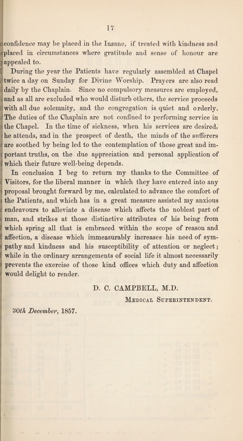 confidence may be placed in the Insane, if treated with kindness and placed in circumstances where gratitude and sense of honour are appealed to. During the year the Patients have regularly assembled at Chapel twice a day on Sunday for Divine Worship. Prayers are also read daily by the Chaplain. Since no compulsory measures are employed, and as all are excluded who would disturb others, the service proceeds with all due solemnity, and the congregation is quiet and o rderly. The duties of the Chaplain are not confined to performing service in the Chapel. In the time of sickness, when his services are desired, he attends, and in the prospect of death, the minds of the sufferers are soothed by being led to the contemplation of those great and im¬ portant truths, on the due appreciation and personal application of which their future well-being depends. In conclusion I beg to return my thanks to the Committee of Visitors, for the liberal manner in which they have entered into any proposal brought forward by me, calculated to advance the comfort of , the Patients, and which has in a great measure assisted my anxious endeavours to alleviate a disease which affects the noblest part of man, and strikes at those distinctive attributes of his being from which spring all that is embraced within the scope of reason and affection, a disease which immeasurably increases his need of sym¬ pathy and kindness and his susceptibility of attention or neglect; while in the ordinary arrangements of social life it almost necessarily prevents the exercise of those kind offices which duty and affection would delight to render. D. C. CAMPBELL, M.D. Medical Superintendent. 30th December, 1857.