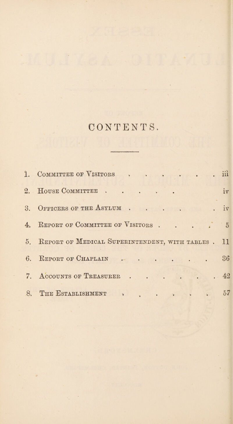 CONTENTS. 1. Committee op Visitors *.iii 2. House Committee. iv 3. Officers of the Asylum .... . iv 4. Beport of Committee of Visitors .... 5 5. Beport of Medical Superintendent, with tables . 11 6. Beport of Chaplain ..36 7. Accounts of Treasurer.42 8. The Establishment « . . . . . 57