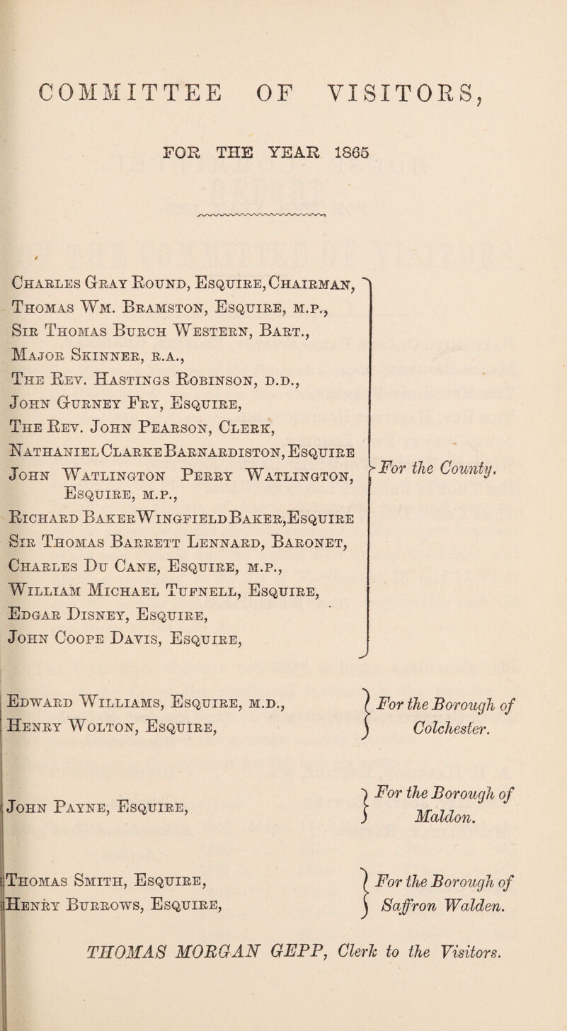 COMMITTEE OF VISITORS. FOR THE YEAR 1865 Charles Gray Bound, Esquire, Chairman, Thomas Wm. Bramston, Esquire, m.p., Sir Thomas Burch Western, Bart., Major Skinner, r.a., The Bev. Hastings Bobinson, d.d., John Gurney Ery, Esquire, The Bev. John Pearson, Clerk, Nathaniel ClarkeBarnardiston, Esquire John Watlington Perry Watlington, Esquire, m.p., Bichard BakerWingfield Baker, Esquire Sir Thomas Barrett Lennard, Baronet, Charles Du Cane, Esquire, m.p., William Michael Tuenell, Esquire, Edgar Disney, Esquire, John Coope Davis, Esquire, v >For the County. Edward Williams, Esquire, m.d., Henry Wolton, Esquire, / For the Borough of J Colchester. John Payne, Esquire, [Thomas Smith, Esquire, Henry Burrows, Esquire, 1 For the Borough of ) Maldon. ) For the Borough of \ Saffron Walden. THOMAS MORGAN GEPP, Cleric to the Visitors.