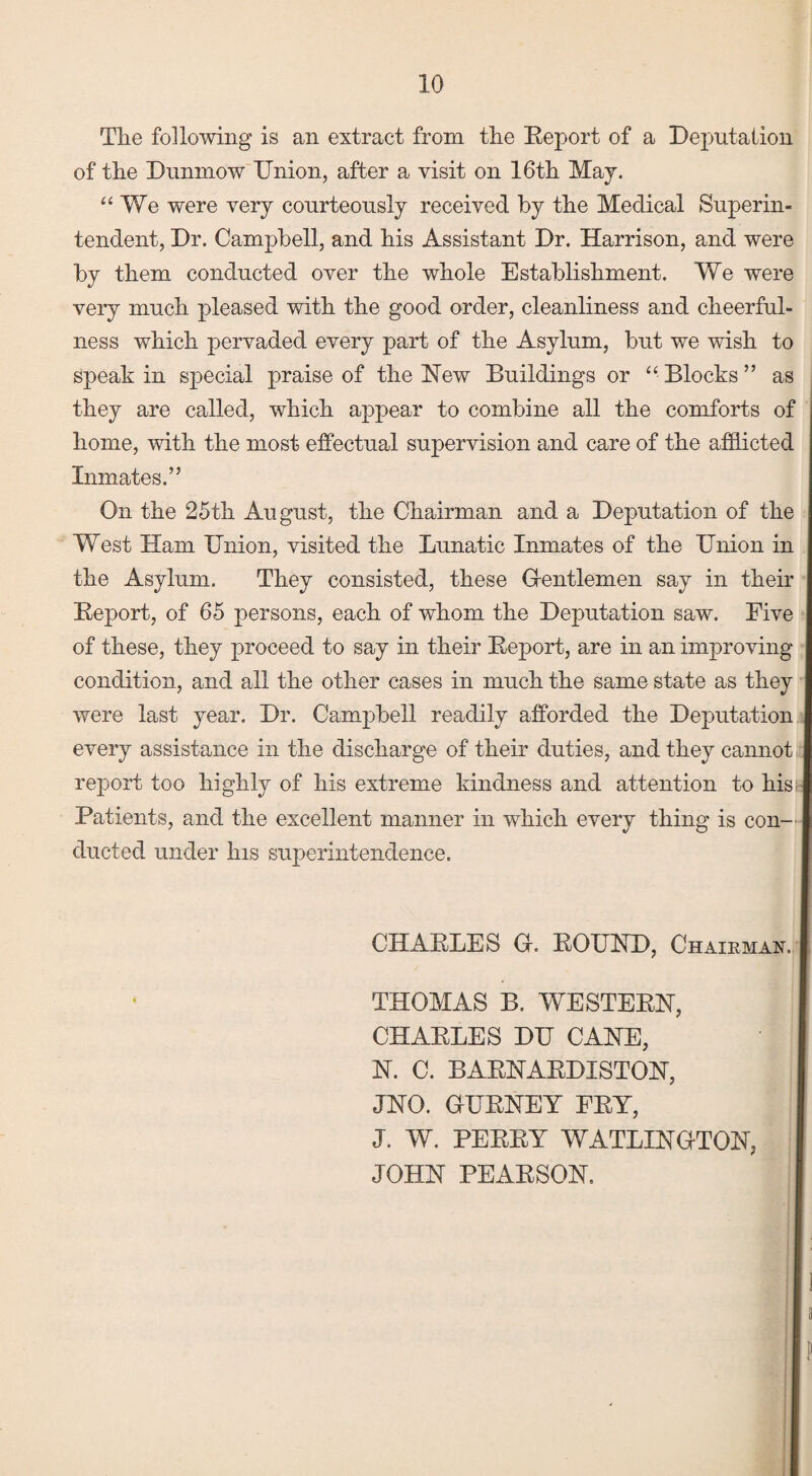 The following is an extract from the Report of a Deputation of the Dunmow Union, after a visit on 16th May. We were very courteously received by the Medical Superin¬ tendent, Dr. Campbell, and his Assistant Dr. Harrison, and were by them conducted over the whole Establishment. We were very much pleased with the good order, cleanliness and cheerful¬ ness which pervaded every part of the Asylum, but we wish to speak in special praise of the New Buildings or “ Blocks ” as they are called, which appear to combine all the comforts of home, with the most effectual supervision and care of the afflicted Inmates.” On the 25th August, the Chairman and a Deputation of the West Ham Union, visited the Lunatic Inmates of the Union in the Asylum. They consisted, these G-entlemen say in their Report, of 65 persons, each of whom the Deputation saw. Five of these, they proceed to say in their Report, are in an improving condition, and all the other cases in much the same state as they were last year. Dr. Campbell readily afforded the Deputation every assistance in the discharge of their duties, and they cannot report too highly of his extreme kindness and attention to hi Patients, and the excellent manner in which every thing is con¬ ducted under his superintendence. THOMAS B. WESTERN, CHARLES DU CANE, N. C. BARNARDISTON, JNO. GURNEY FRY, J. W. PERRY WATLINGTON, JOHN PEARSON. CHARLES G. ROUND, Chairman