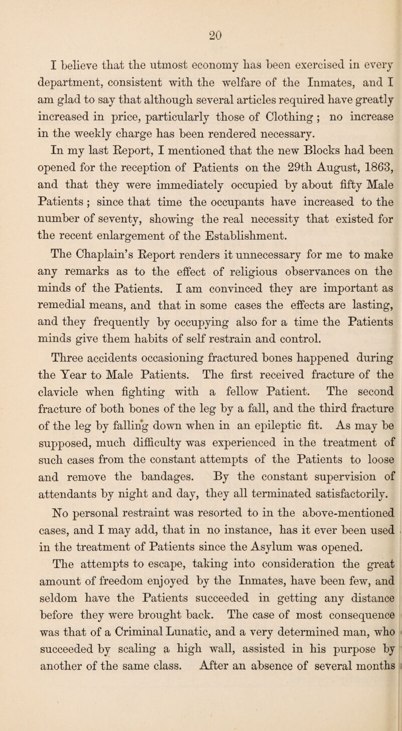 I believe that the utmost economy has been exercised in every department, consistent with the welfare of the Inmates, and I am glad to say that although several articles required have greatly increased in price, particularly those of Clothing ; no increase in the weekly charge has been rendered necessary. In my last Report, I mentioned that the new Blocks had been opened for the reception of Patients on the 29th August, 1863, and that they were immediately occupied by about fifty Male Patients ; since that time the occupants have increased to the number of seventy, showing the real necessity that existed for the recent enlargement of the Establishment. The Chaplain’s Report renders it unnecessary for me to make any remarks as to the effect of religious observances on the minds of the Patients. I am convinced they are important as remedial means, and that in some cases the effects are lasting, and they frequently by occupying also for a time the Patients minds give them habits of self restrain and control. Three accidents occasioning fractured bones happened during the Year to Male Patients. The first received fracture of the clavicle when fighting with a fellow Patient. The second fracture of both bones of the leg by a fall, and the third fracture of the leg by falling down when in an epileptic fit. As may be supposed, much difficulty was experienced in the treatment of such cases from the constant attempts of the Patients to loose and remove the bandages. By the constant supervision of attendants by night and day, they all terminated satisfactorily. No personal restraint was resorted to in the above-mentioned cases, and I may add, that in no instance, has it ever been used in the treatment of Patients since the Asylum was opened. The attempts to escape, taking into consideration the great amount of freedom enjoyed by the Inmates, have been few, and seldom have the Patients succeeded in getting any distance before they were brought back. The case of most consequence was that of a Criminal Lunatic, and a very determined man, who succeeded by scaling a high wall, assisted in his purpose by another of the same class. After an absence of several months