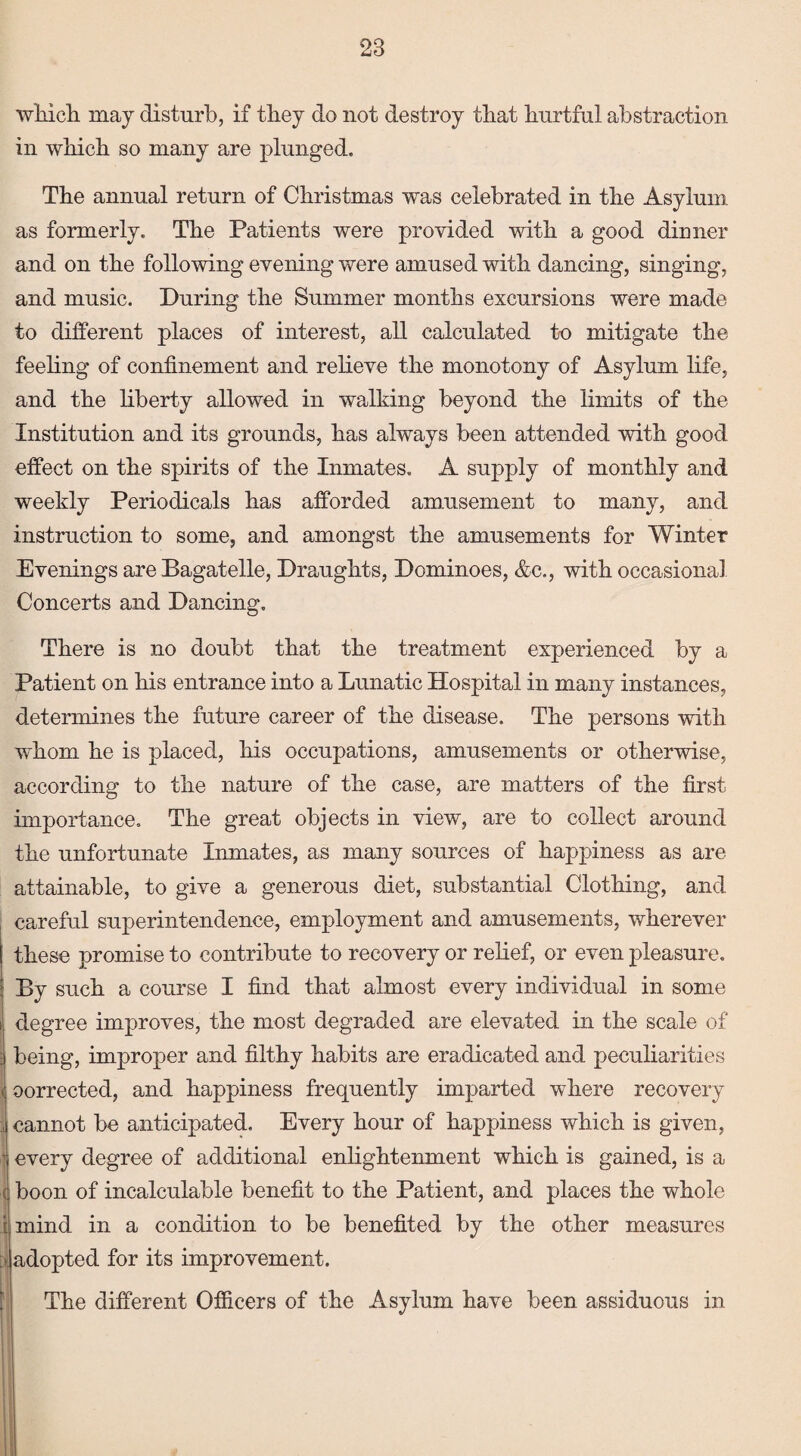 which may disturb, if they do not destroy that hurtful abstraction in which so many are plunged. The annual return of Christmas was celebrated in the Asylum as formerly. The Patients were provided with a good dinner and on the following evening were amused with dancing, singing, and music. During the Summer months excursions were made to different places of interest, all calculated to mitigate the feeling of confinement and relieve the monotony of Asylum life, and the liberty allowed in walking beyond the limits of the Institution and its grounds, has always been attended with good effect on the spirits of the Inmates. A supply of monthly and weekly Periodicals has afforded amusement to many, and instruction to some, and amongst the amusements for Winter Evenings are Bagatelle, Draughts, Dominoes, &c., with occasional Concerts and Dancing. There is no doubt that the treatment experienced by a Patient on his entrance into a Lunatic Hospital in many instances, determines the future career of the disease. The persons with whom he is placed, his occupations, amusements or otherwise, according to the nature of the case, are matters of the first importance. The great objects in view, are to collect around the unfortunate Inmates, as many sources of happiness as are attainable, to give a generous diet, substantial Clothing, and careful superintendence, employment and amusements, wherever these promise to contribute to recovery or relief, or even pleasure. By such a course I find that almost every individual in some i degree improves, the most degraded are elevated in the scale of | being, improper and filthy habits are eradicated and peculiarities < corrected, and happiness frequently imparted where recovery !cannot be anticipated. Every hour of happiness which is given, every degree of additional enlightenment which is gained, is a boon of incalculable benefit to the Patient, and places the whole mind in a condition to be benefited by the other measures ^adopted for its improvement. The different Officers of the Asylum have been assiduous in I '