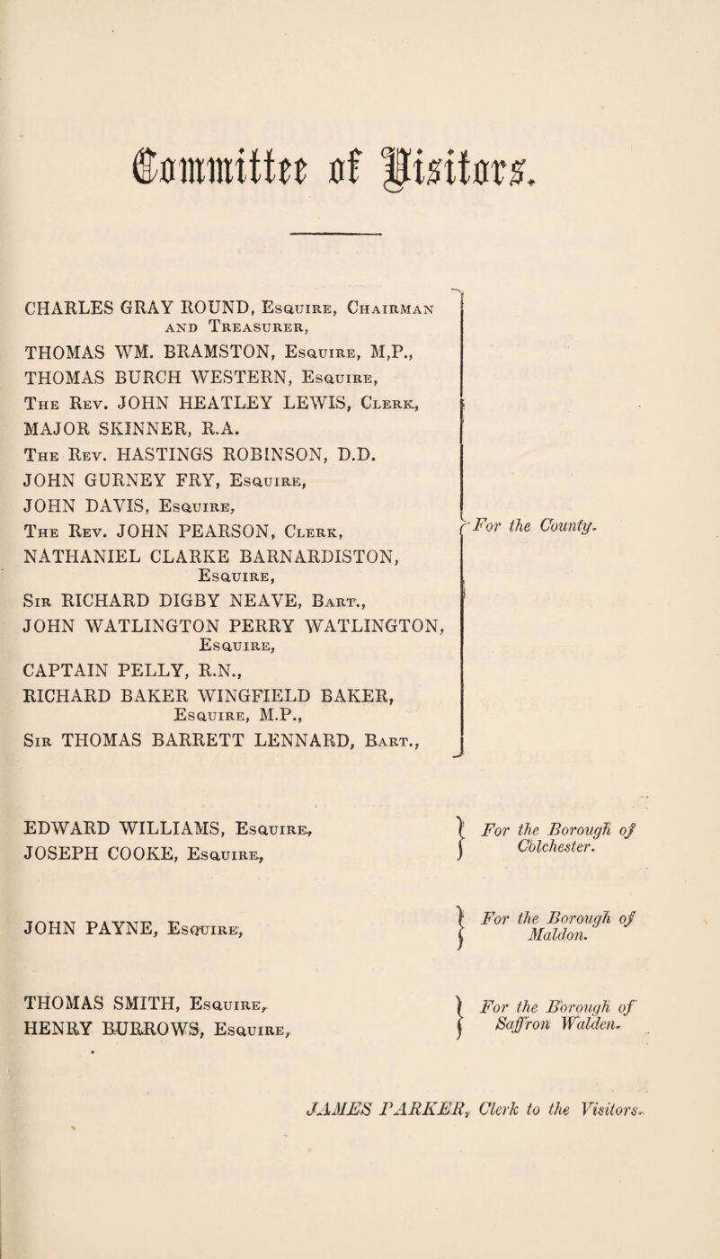 Committee a! Imtm CHARLES GRAY ROUND, Esquire, Chairman and Treasurer, THOMAS WM. BRAMSTON, Esquire, M,P., THOMAS BURCH WESTERN, Esquire, The Rev. JOHN HEATLEY LEWIS, Clerk, MAJOR SKINNER, R.A. The Rev. HASTINGS ROBINSON, D.D. JOHN GURNEY FRY, Esquire, JOHN DAVIS, Esquire, The Rev. JOHN PEARSON, Clerk, NATHANIEL CLARKE BARNARDISTON, Esquire, Sir RICHARD DIGBY NEAVE, Bart., JOHN WATLINGTON PERRY WATLINGTON, Esquire, CAPTAIN PELLY, R.N., RICHARD BAKER WINGFIELD BAKER, Esquire, M.P., Sir THOMAS BARRETT LENNARD, Bart., '-For the Countg. EDWARD WILLIAMS, Esquire, JOSEPH COOKE, Esquire, JOHN PAYNE, Esquire, THOMAS SMITH, Esquire, HENRY BURROWS, Esquire, IFor the Borough of Chichester. For the Borough of Maldon. For the Borough of Saffron Walden, JAMES BARKER, Clerk to the Visitors