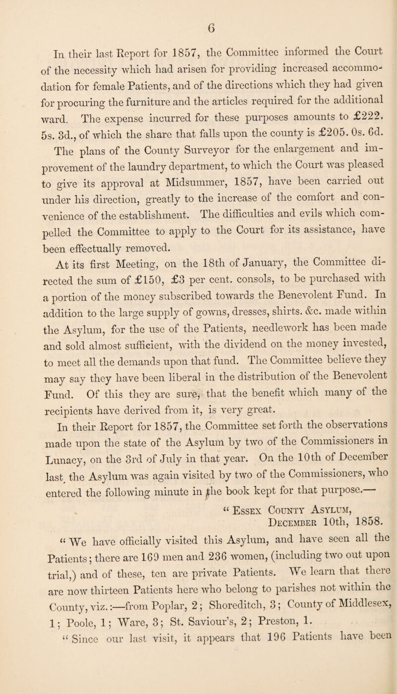 In their last Report for 1857, the Committee informed the Court of the necessity which had arisen for providing increased accommo¬ dation for female Patients, and of the directions which they had given for procuring the furniture and the articles required for the additional ward. The expense incurred for these purposes amounts to £222. 5s. 3d., of which the share that falls upon the county is £205. Os. Gd. The plans of the County Surveyor for the enlargement and im¬ provement of the laundry department, to which the Court was pleased to give its approval at Midsummer, 1857, have been carried out under his direction, greatly to the increase of the comfort and con¬ venience of the establishment. The difficulties and evils which com¬ pelled the Committee to apply to the Court for its assistance, have been effectually removed. At its first Meeting, on the 18th of January, the Committee di¬ rected the sum of £150, £3 per cent, consols, to be purchased with a portion of the money subscribed towards the Benevolent Fund. In addition to the large supply of gowns, dresses, shirts. &c. made within the Asylum, for the use of the Patients, needlework has been made and sold almost sufficient, with the dividend on the money invested, to meet all the demands upon that fund. The Committee believe they may say they have been liberal in the distribution of the Benevolent Fund. Of this they are sure, that the benefit which many of the recipients have derived from it, is very great. In their Report for 1857, the Committee set forth the observations made upon the state of the Asylum by two of the Commissioners in Lunacy, on the 3rd of July in that year. On the 10 th of December last the Asylum was again visited by two of the Commissioners, who entered the following minute in $he book kept for that purpose. “ Essex County Asylum, December 10th, 1858. “ We have officially visited this Asylum, and have seen all the Patients; there are 169 men and 236 women, (including two out upon trial,) and of these, ten are private Patients. We learn that there are now thirteen Patients here who belong to parishes not within the County, viz.from Poplar, 2; Shoreditch, 3; County of Middlesex, 1; Poole, 1; Ware, 3; St. Saviour’s, 2; Preston, 1. 11 Since our last visit, it appears that 196 Patients have been