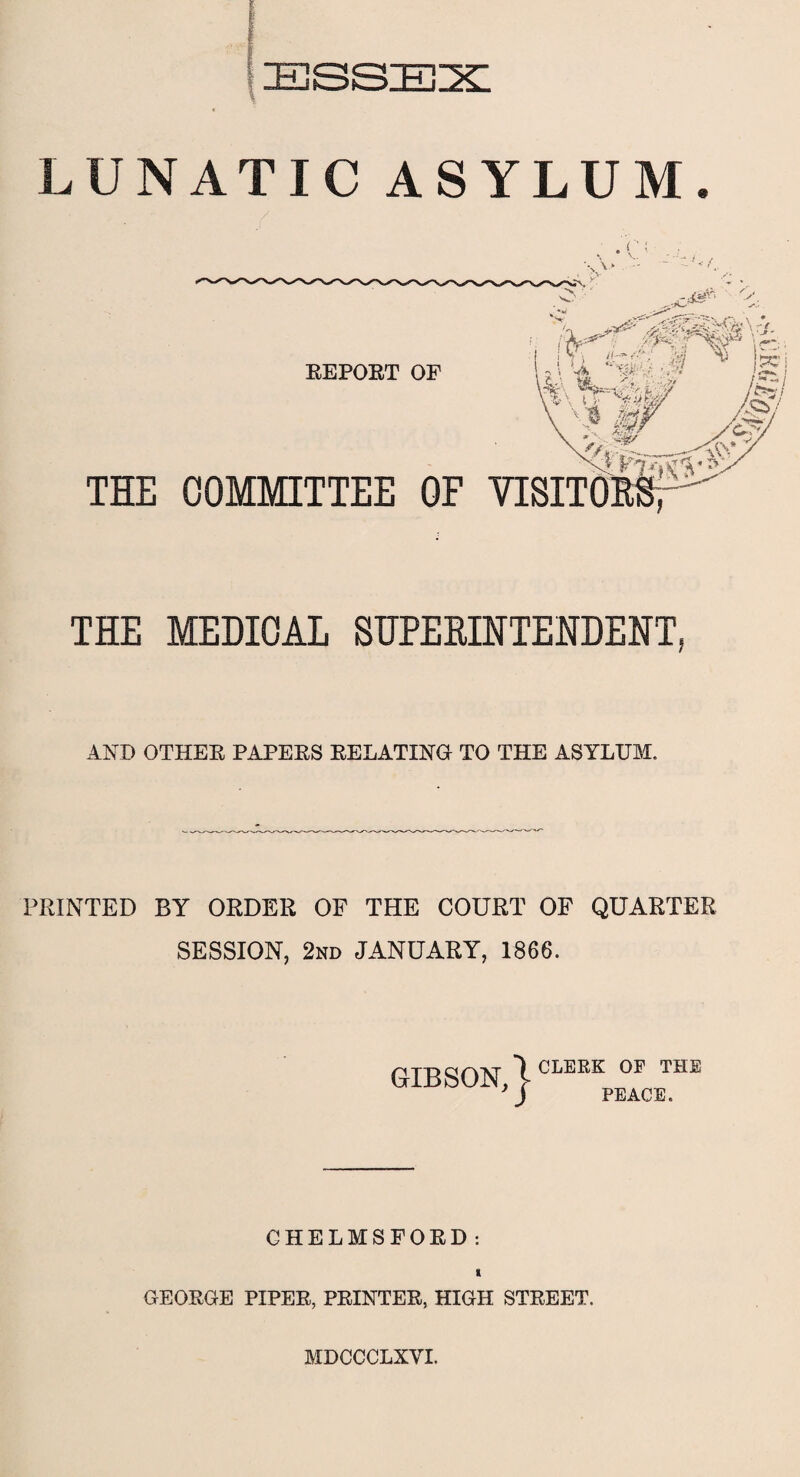 LUNATIC ASYLUM. • c; THE MEDICAL SUPERINTENDENT, AND OTHER PAPERS RELATING TO THE ASYLUM. PRINTED BY ORDER OF THE COURT OF QUARTER SESSION, 2nd JANUARY, 1866. GIBSON, | CLERK OF THE PEACE. CHELMSFORD: X GEORGE PIPER, PRINTER, HIGH STREET. MDCCCLXYI.