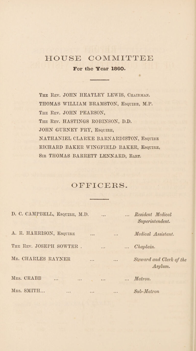 HOUSE COMMITTEE For the Year 1860. The Rev. JOHN HEATLEY LEWIS, Chairman. THOMAS WILLIAM BRAMSTON, Esquire, M.P. The Rev. JOHN PEARSON, The Rev. HASTINGS ROBINSON, D.D. JOHN GURNEY FRY, Esquire, NATHANIEL CLARKE BARNARDISTON, Esquire RICHARD BAKER WINGFIELD BAKER, Esquire, Sir THOMAS BARRETT LENNARD, Bart. OFFICERS. D. C. CAMPBELL, Esquire, M.D. ... ... Resident Medical Superintendent. A. R. HARRISON, Esquire ... ... Medical Assistant. The Rev. JOSEPH SOWTER . ... ... Chaplain. Mr. CHARLES RAYNER ... ... Steward and Clerk of the Asylum. Mrs. CRABB ... ... ... ... Matron. Mrs. SMITH... Sub-Matron