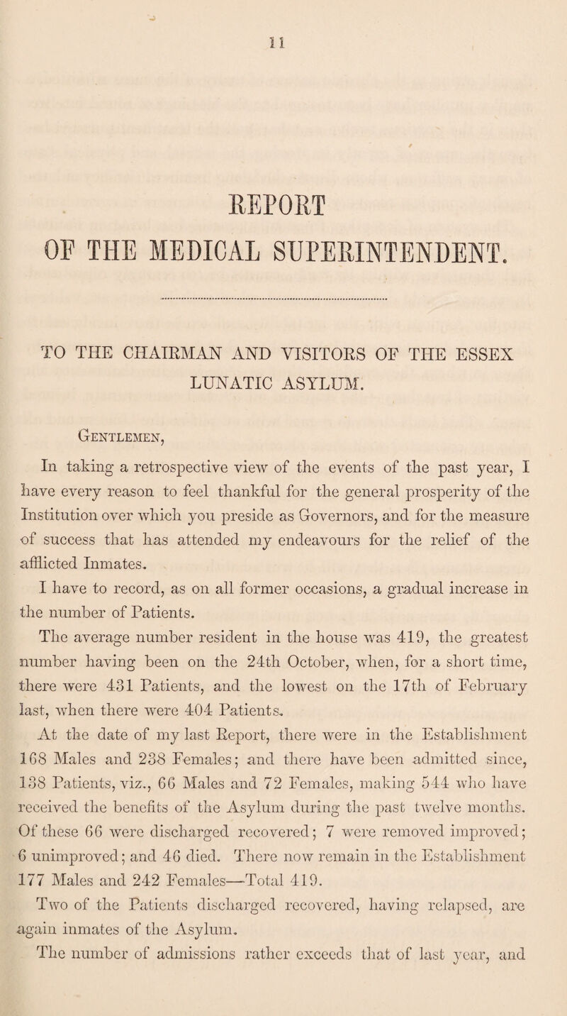 / REPORT OE THE MEDICAL SUPERINTENDENT. TO THE CHAIRMAN AND VISITORS OF THE ESSEX LUNATIC ASYLUM. Gentlemen, In taking a retrospective view of the events of the past year, I have every reason to feel thankful for the general prosperity of the Institution over which you preside as Governors, and for the measure of success that has attended my endeavours for the relief of the afflicted Inmates. I have to record, as on all former occasions, a gradual increase in the number of Patients. The average number resident in the house was 419, the greatest number having been on the 24th October, when, for a short time, there 'were 431 Patients, and the lowest on the 17tli of February last, when there were 404 Patients. At the date of my last Report, there were in the Establishment 168 Males and 238 Females; and there have been admitted since, 138 Patients, viz., 66 Males and 72 Females, making 544 who have received the benefits of the Asylum during the past twelve months. Of these 66 were discharged recovered; 7 were removed improved; 6 unimproved; and 46 died. There now remain in the Establishment 177 Males and 242 Females—'Total 419. Two of the Patients discharged recovered, having relapsed, are again inmates of the Asylum. The number of admissions rather exceeds that of last year, and