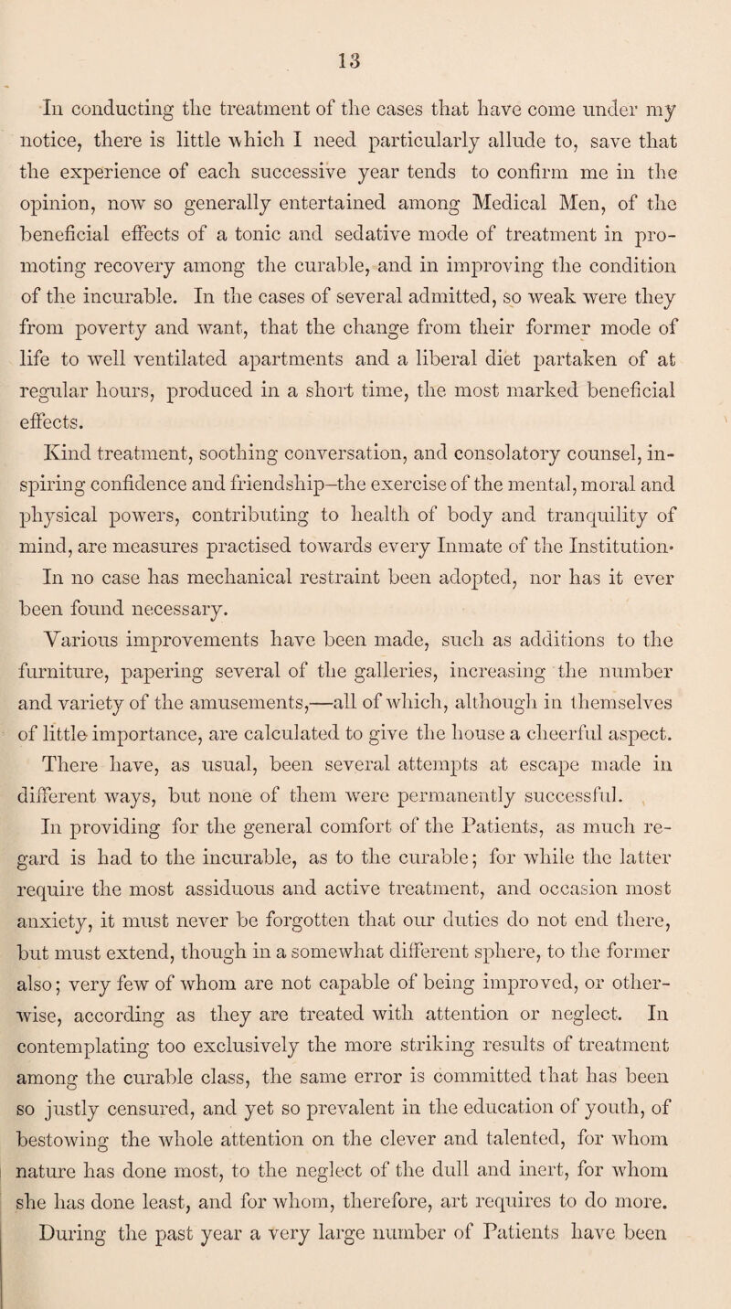 In conducting the treatment of the cases that have come under my notice, there is little which I need particularly allude to, save that the experience of each successive year tends to confirm me in the opinion, now so generally entertained among Medical Men, of the beneficial effects of a tonic and sedative mode of treatment in pro¬ moting recovery among the curable, and in improving the condition of the incurable. In the cases of several admitted, so weak were they from poverty and want, that the change from their former mode of life to well ventilated apartments and a liberal diet partaken of at regular hours, produced in a short time, the most marked beneficial effects. Kind treatment, soothing conversation, and consolatory counsel, in¬ spiring confidence and friendship—the exercise of the mental, moral and physical powers, contributing to health of body and tranquility of mind, are measures practised towards every Inmate of the Institution* In no case has mechanical restraint been adopted, nor has it ever been found necessary. Various improvements have been made, such as additions to the furniture, papering several of the galleries, increasing the number and variety of the amusements,—all of which, although in themselves of little importance, are calculated to give the house a cheerful aspect. There have, as usual, been several attempts at escape made in different vrays, but none of them were permanently successful. In providing for the general comfort of the Patients, as much re¬ gard is had to the incurable, as to the curable; for while the latter require the most assiduous and active treatment, and occasion most anxiety, it must never be forgotten that our duties do not end there, but must extend, though in a somewhat different sphere, to the former also; very few of whom are not capable of being improved, or other¬ wise, according as they are treated with attention or neglect. In contemplating too exclusively the more striking results of treatment among the curable class, the same error is committed that has been so justly censured, and yet so prevalent in the education of youth, of bestowing the whole attention on the clever and talented, for whom nature has done most, to the neglect of the dull and inert, for whom she has done least, and for whom, therefore, art requires to do more. During the past year a very large number of Patients have been