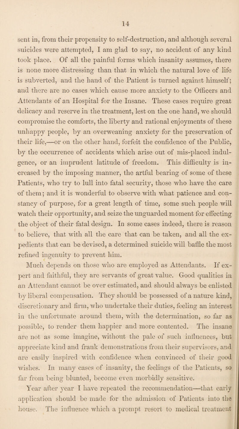 .sent in, from their propensity to self-destruction, and although several suicides were attempted, I am glad to say, no accident of any kind took place. Of all the painful forms which insanity assumes, there is none more distressing than that in which the natural love of life is subverted, and the hand of the Patient is turned against himself; and there are no cases which cause more anxiety to the Officers and Attendants of an Hospital for the Insane. These cases require great delicacy and reserve in the treatment, lest on the one hand, we should compromise the comforts, the liberty and rational enjoyments of these unhappy people, by an overweaning anxiety for the preservation of their life,—or on the other hand, forfeit the confidence of the Public, by the occurrence of accidents which arise out of mis-placed indul¬ gence, or an imprudent latitude of freedom. This difficulty is in¬ creased by the imposing manner, the artful bearing of some of these Patients, who try to lull into fatal security, those who have the care of them; and it is wonderful to observe with what patience and con¬ stancy of purpose, for a great length of time, some such people will watch their opportunity, and seize the unguarded moment for effecting the object of their fatal design. In some cases indeed, there is reason to believe, that with all the care that can be taken, and all the ex¬ pedients that can be devised, a determined suicide will baffle the most refined ingenuity to prevent him. Much depends on those who are employed as Attendants. If ex¬ pert and faithful, they are servants of great value. Good qualities in an Attendant cannot be over estimated, and should always be enlisted by liberal compensation. They should be possessed of a nature kind, discretionary and firm, who undertake their duties, feeling an interest in the unfortunate around them, with the determination, so far as possible, to render them happier and more contented. The insane are not as some imagine, without the pale of such influences, but appreciate kind and frank demonstrations from their supervisors, and are easily inspired with confidence when convinced of their good wishes. In many cases of insanity, the feelings of the Patients, so fau from being blunted, become even morbidly sensitive. Year after year I have repeated the recommendation—that early application should be made for the admission of Patients into the house. The influence which a prompt resort to medical treatment